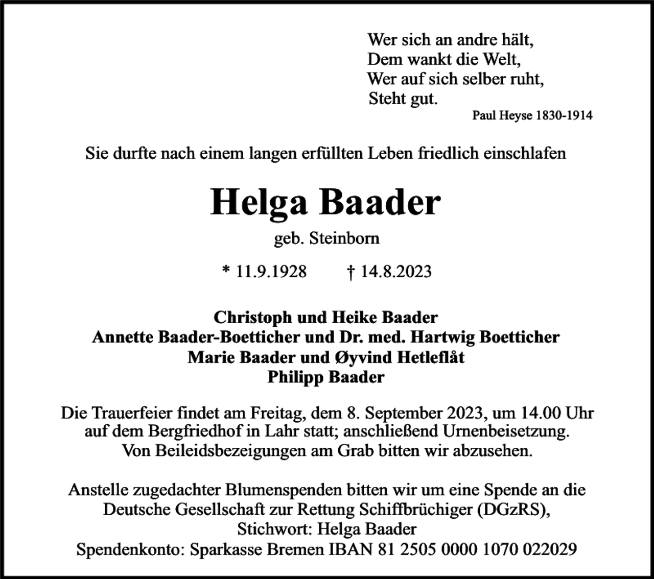 <p>Wer sich an andre hält,<br />Dem wankt die Welt,<br />Wer auf sich selber ruht,<br />Steht gut.</p><p>Paul Heyse 1830-1914</p><p>Sie durfte nach einem langen erfüllten Leben friedlich einschlafen</p><p>Helga Baader<br />geb. Steinborn</p><p>* 11.9.1928</p><p>† 14.8.2023</p><p>Christoph und Heike Baader<br />Annette Baader-Boetticher und Dr. med. Hartwig Boetticher<br />Marie Baader und Øyvind Hetleflåt<br />Philipp Baader<br />Die Trauerfeier findet am Freitag, dem 8. September 2023, um 14.00 Uhr<br />auf dem Bergfriedhof in Lahr statt; anschließend Urnenbeisetzung.<br />Von Beileidsbezeigungen am Grab bitten wir abzusehen.<br />Anstelle zugedachter Blumenspenden bitten wir um eine Spende an die<br />Deutsche Gesellschaft zur Rettung Schiffbrüchiger (DGzRS),<br />Stichwort: Helga Baader<br />Spendenkonto: Sparkasse Bremen IBAN 81 2505 0000 10722029</p>