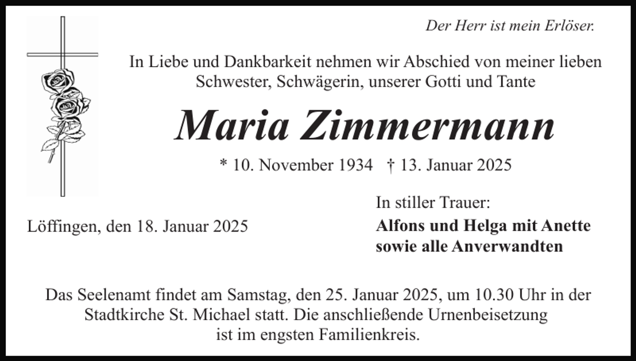 <p>Der Herr ist mein Erlöser.</p><p>In Liebe und Dankbarkeit nehmen wir Abschied von meiner lieben<br />Schwester, Schwägerin, unserer Gotti und Tante</p><p>Maria Zimmermann<br />* 10. November 1934 † 13. Januar 2025</p><p>Löffingen, den 18. Januar 2025</p><p>In stiller Trauer:<br />Alfons und Helga mit Anette<br />sowie alle Anverwandten</p><p>Das Seelenamt findet am Samstag, den 25. Januar 2025, um 10.30 Uhr in der<br />Stadtkirche St. Michael statt. Die anschließende Urnenbeisetzung<br />ist im engsten Familienkreis.</p>