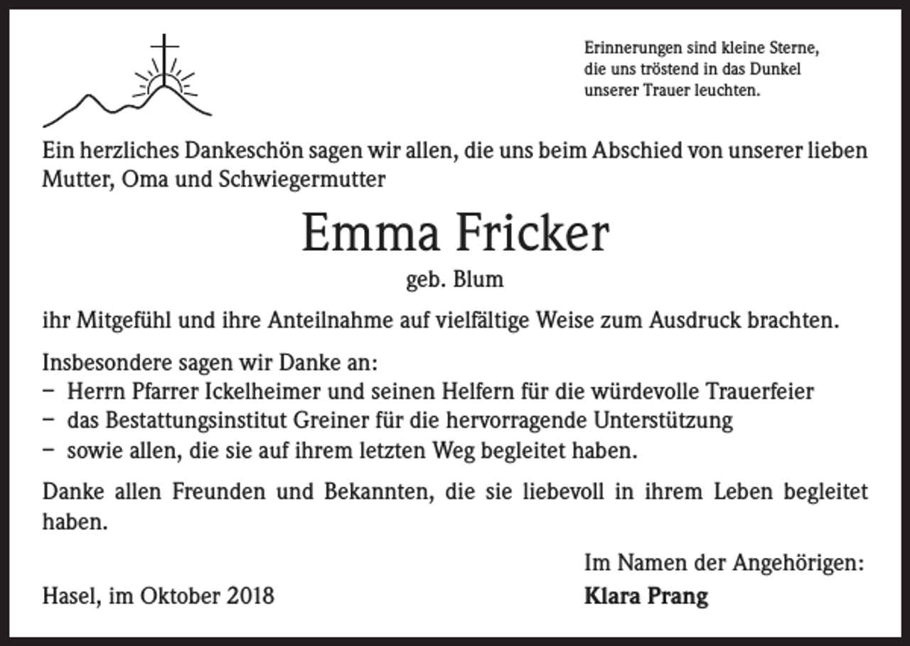 <p>Erinnerungen sind kleine Sterne,<br />die uns tröstend in das Dunkel<br />unserer Trauer leuchten.</p><p>Ein herzliches Dankeschön sagen wir allen, die uns beim Abschied von unserer ­lieben<br />Mutter, Oma und Schwiegermutter</p><p>Emma Fricker<br />geb. Blum</p><p>ihr Mitgefühl und ihre Anteilnahme auf vielfältige Weise zum Ausdruck brachten.<br />Insbesondere sagen wir Danke an:<br />– Herrn Pfarrer Ickelheimer und seinen Helfern für die würdevolle Trauerfeier<br />– das Bestattungsinstitut Greiner für die hervorragende Unterstützung<br />– sowie allen, die sie auf ihrem letzten Weg begleitet haben.<br />Danke allen Freunden und Bekannten, die sie liebevoll in ihrem Leben begleitet<br />­haben.</p><p>Hasel, im Oktober 2018</p><p>Im Namen der Angehörigen:<br />Klara Prang</p>