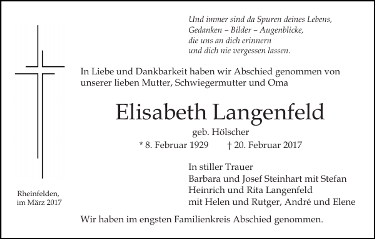 <p>Und immer sind da Spuren deines Lebens,<br />Gedanken – Bilder – Augenblicke,<br />die uns an dich erinnern<br />und dich nie vergessen lassen.</p><p>In Liebe und Dankbarkeit haben wir Abschied genommen von<br />unserer lieben Mutter, Schwiegermutter und Oma</p><p>Elisabeth Langenfeld<br />geb. Hölscher<br />* 8. Februar 1929<br />† 20. Februar 2017</p><p>Rheinfelden,<br />im März 2017</p><p>In stiller Trauer<br />Barbara und Josef Steinhart mit Stefan<br />Heinrich und Rita Langenfeld<br />mit Helen und Rutger, André und Elene<br />Wir haben im engsten Familienkreis Abschied genommen.</p>