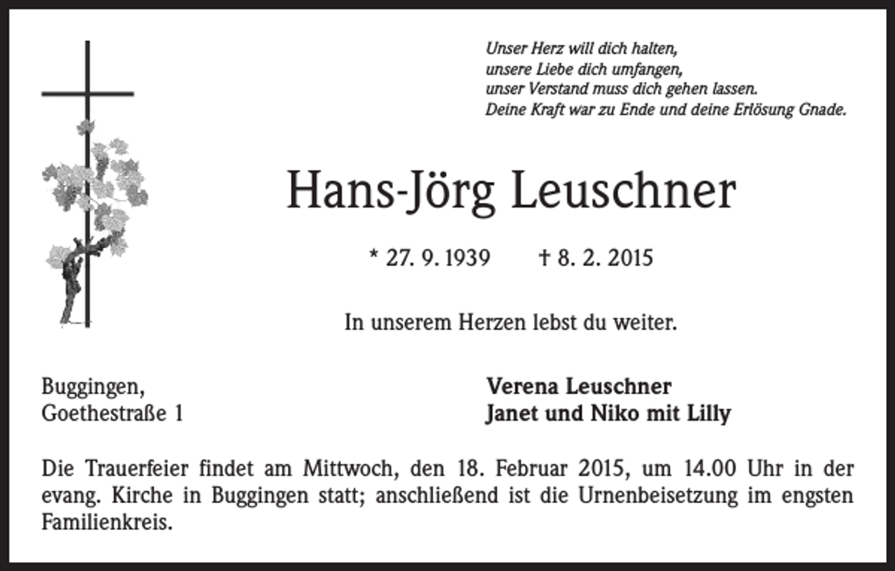 <p>Unser Herz will dich halten,<br />unsere Liebe dich umfangen,<br />unser Verstand muss dich gehen lassen.<br />Deine Kraft war zu Ende und deine Erlösung Gnade.</p><p>Hans-Jörg Leuschner<br />* 27. 9. 1939 † 8. 2. 2015<br />In unserem Herzen lebst du weiter.<br />Buggingen,<br />Goethestraße 1</p><p>Verena Leuschner<br />Janet und Niko mit Lilly</p><p>Die Trauerfeier findet am Mittwoch, den 18. Februar 2015, um 14.00 Uhr in der<br />evang. Kirche in Buggingen statt; anschließend ist die Urnenbeisetzung im engsten<br />­Familienkreis.</p>