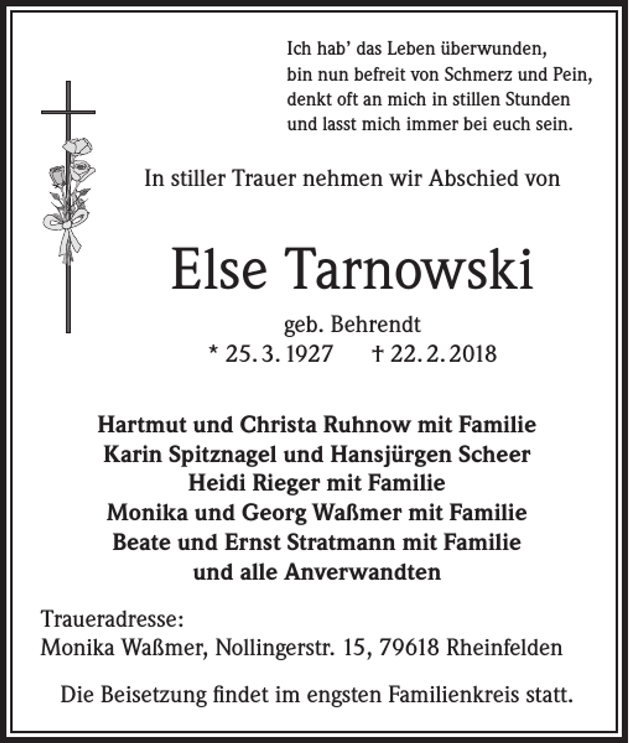 <p>Ich hab’ das Leben überwunden,<br />bin nun befreit von Schmerz und Pein,<br />denkt oft an mich in stillen Stunden<br />und lasst mich immer bei euch sein.</p><p>In stiller Trauer nehmen wir Abschied von</p><p>Else Tarnowski<br />geb. Behrendt<br />* 25. 3. 1927 † 22. 2. 2018<br />Hartmut und Christa Ruhnow mit Familie<br />Karin Spitznagel und Hansjürgen Scheer<br />Heidi Rieger mit Familie<br />Monika und Georg Waßmer mit Familie<br />Beate und Ernst Stratmann mit Familie<br />und alle Anverwandten<br />Traueradresse:<br />Monika Waßmer, Nollingerstr. 15, 79618 Rheinfelden<br />Die Beisetzung findet im engsten Familienkreis statt.</p>