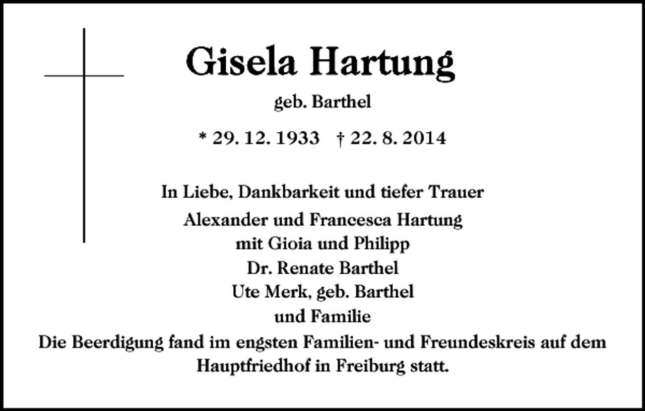<p>geb. Barthel<br />* 29. 12. 1933 † 22. 8. 2014<br />In Liebe, Dankbarkeit und tiefer Trauer<br />Alexander und Francesca Hartung<br />mit Gioia und Philipp<br />Dr. Renate Barthel<br />Ute Merk, geb. Barthel<br />und Familie<br />Die Beerdigung fand im engsten Familien- und Freundeskreis auf dem<br />Hauptfriedhof in Freiburg statt.</p>