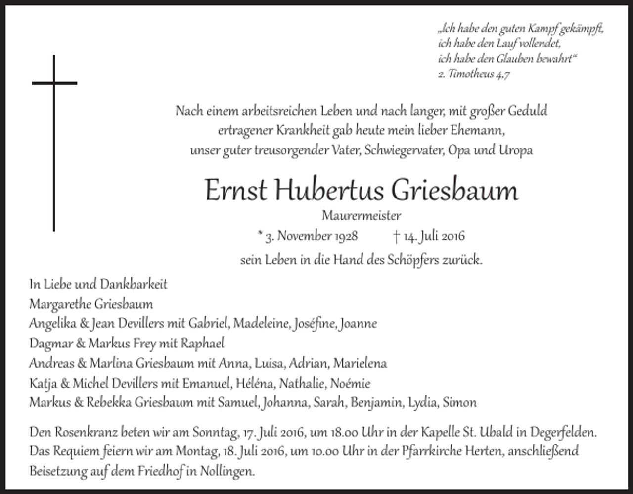 <p>„lch habe den guten Kampf gekämpft,<br />ich habe den Lauf vollendet,<br />ich habe den Glauben bewahrt“<br />2. Timotheus 4,7</p><p>Nach einem arbeitsreichen Leben und nach langer, mit großer Geduld<br />ertragener Krankheit gab heute mein lieber Ehemann,<br />unser guter treusorgender Vater, Schwiegervater, Opa und Uropa</p><p>Ernst Hubertus Griesbaum<br />Maurermeister<br />* 3. November 1928 † 14. Juli 2016<br />sein Leben in die Hand des Schöpfers zurück.</p><p>In Liebe und Dankbarkeit<br />Margarethe Griesbaum<br />Angelika &amp; Jean Devillers mit Gabriel, Madeleine, Joséfine, Joanne<br />Dagmar &amp; Markus Frey mit Raphael<br />Andreas &amp; Marlina Griesbaum mit Anna, Luisa, Adrian, Marielena<br />Katja &amp; Michel Devillers mit Emanuel, Héléna, Nathalie, Noémie<br />Markus &amp; Rebekka Griesbaum mit Samuel, Johanna, Sarah, Benjamin, Lydia, Simon</p><p>Den Rosenkranz beten wir am Sonntag, 17. Juli 2016, um 18.00 Uhr in der Kapelle St. Ubald in Degerfelden.<br />Das Requiem feiern wir am Montag, 18. Juli 2016, um 10.00 Uhr in der Pfarrkirche Herten, anschließend<br />Beisetzung auf dem Friedhof in Nollingen.</p>