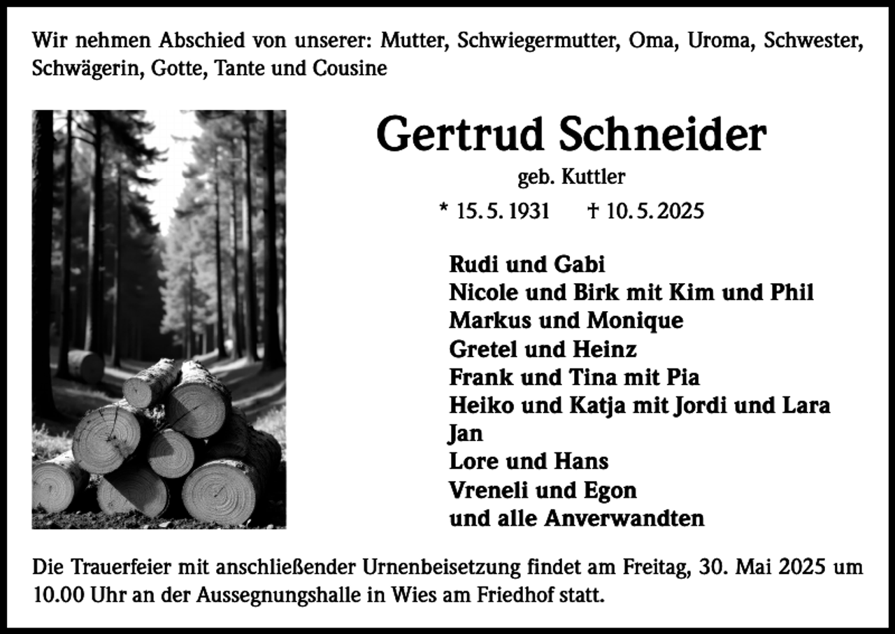 <p>Wir nehmen Abschied von unserer: Mutter, Schwiegermutter, Oma, Uroma, Schwester,<br />Schwägerin, Gotte, Tante und Cousine</p><p>Gertrud Schneider<br />geb. Kuttler<br />* 15. 5. 1931 † 10. 5. 2025<br />Rudi und Gabi<br />Nicole und Birk mit Kim und Phil<br />Markus und Monique<br />Gretel und Heinz<br />Frank und Tina mit Pia<br />Heiko und Katja mit Jordi und Lara<br />Jan<br />Lore und Hans<br />Vreneli und Egon<br />und alle Anverwandten<br />Die Trauerfeier mit anschließender Urnenbeisetzung findet am Freitag, 30. Mai 2025 um<br />10.00 Uhr an der Aussegnungshalle in Wies am Friedhof statt.</p>
