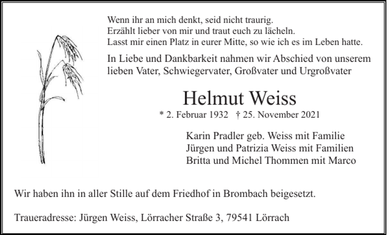 <p>Wenn ihr an mich denkt, seid nicht traurig.<br />Erzählt lieber von mir und traut euch zu lächeln.<br />Lasst mir einen Platz in eurer Mitte, so wie ich es im Leben hatte.</p><p>In Liebe und Dankbarkeit nahmen wir Abschied von unserem<br />lieben Vater, Schwiegervater, Großvater und Urgroßvater</p><p>Helmut Weiss</p><p>* 2. Februar 1932 † 25. November 2021</p><p>Karin Pradler geb. Weiss mit Familie<br />Jürgen und Patrizia Weiss mit Familien<br />Britta und Michel Thommen mit Marco<br />Wir haben ihn in aller Stille auf dem Friedhof in Brombach beigesetzt.<br />Traueradresse: Jürgen Weiss, Lörracher Straße 3, 79541 Lörrach</p>