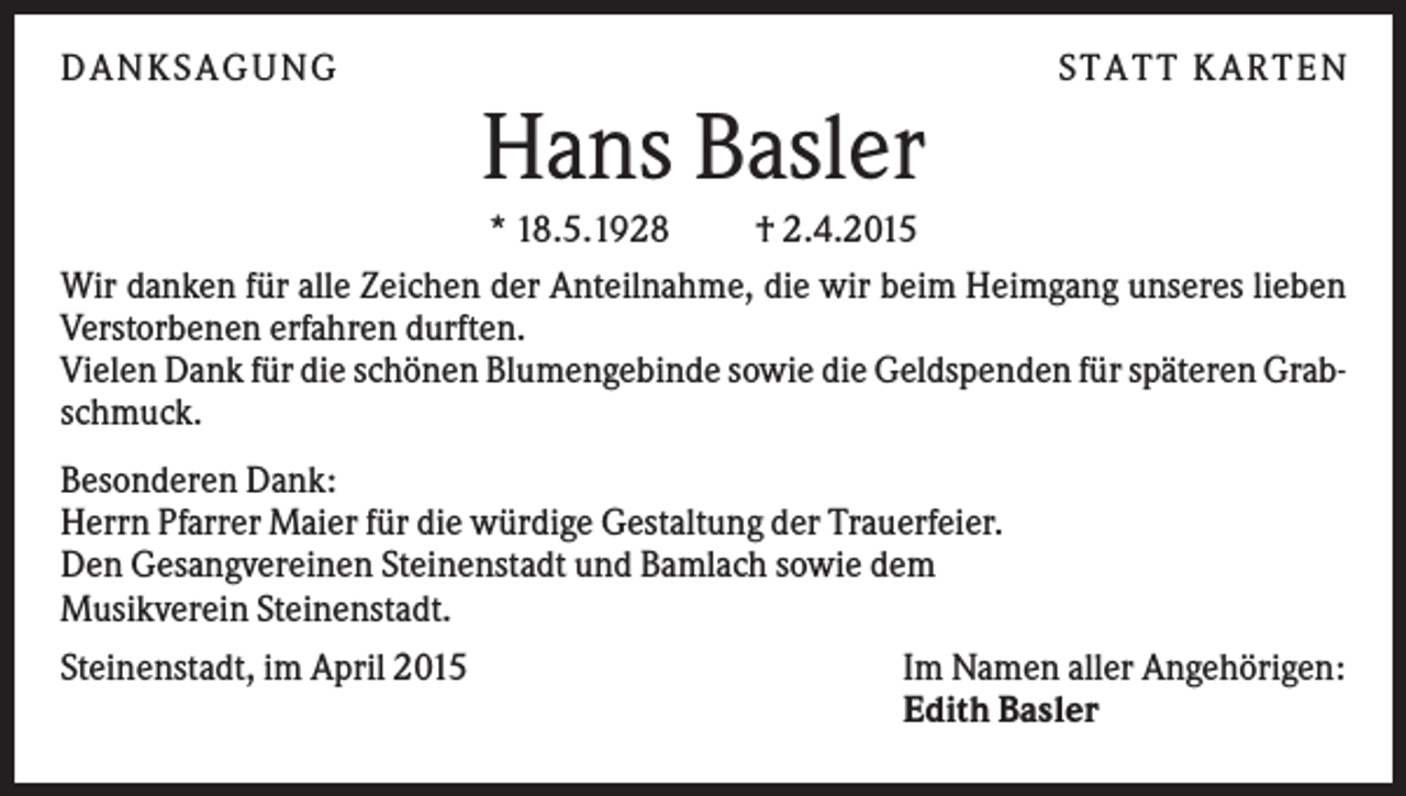 <p>DANKSAGUNG</p><p>S TA TT K A RTEN</p><p>Hans Basler<br />* 18.5.1928<br />† 2.4.2015<br />Wir danken für alle Zeichen der Anteilnahme, die wir beim Heimgang unseres lieben<br />Verstorbenen erfahren durften.<br />Vielen Dank für die schönen Blumengebinde sowie die Geldspenden für späteren Grabschmuck.<br />Besonderen Dank:<br />Herrn Pfarrer Maier für die würdige Gestaltung der Trauerfeier.<br />Den Gesangvereinen Steinenstadt und Bamlach sowie dem<br />Musikverein Steinenstadt.<br />Steinenstadt, im April 2015</p><p>Im Namen aller Angehörigen:<br />Edith Basler</p>