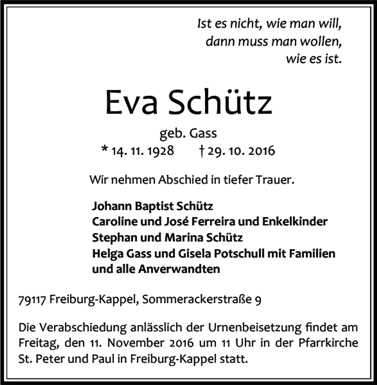 <p>Ist es nicht, wie man will,<br />dann muss man wollen,<br />wie es ist.</p><p>Eva Schütz<br />geb. Gass<br />* 14. 11. 1928<br />† 29. 10. 2016<br />Wir nehmen Abschied in tiefer Trauer.<br />Johann Baptist Schütz<br />Caroline und José Ferreira und Enkelkinder<br />Stephan und Marina Schütz<br />Helga Gass und Gisela Potschull mit Familien<br />und alle Anverwandten<br />79117 Freiburg-Kappel, Sommerackerstraße 9<br />Die Verabschiedung anlässlich der Urnenbeisetzung ﬁndet am<br />Freitag, den 11. November 2016 um 11 Uhr in der Pfarrkirche<br />St. Peter und Paul in Freiburg-Kappel statt.</p>