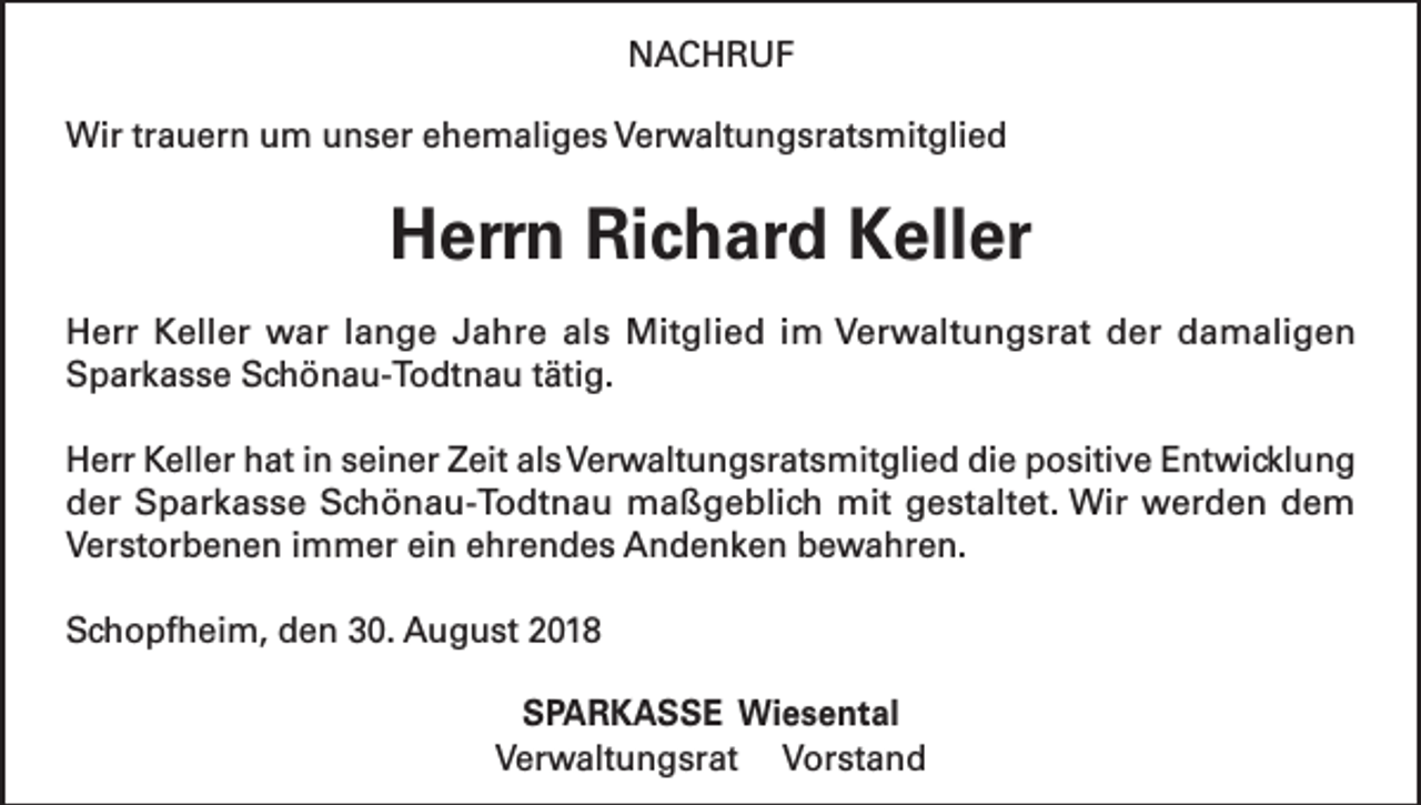 <p>NACHRUF<br />Wir trauern um unser ehemaliges Verwaltungsratsmitglied</p><p>Herrn Richard Keller<br />Herr Keller war lange Jahre als Mitglied im Verwaltungsrat der damaligen<br />Sparkasse Schönau-Todtnau tätig.<br />Herr Keller hat in seiner Zeit als Verwaltungsratsmitglied die positive Entwicklung<br />der Sparkasse Schönau-Todtnau maßgeblich mit gestaltet. Wir werden dem<br />Verstorbenen immer ein ehrendes Andenken bewahren.<br />Schopfheim, den 30. August 2018<br />SPARKASSE Wiesental<br />Verwaltungsrat Vorstand</p>