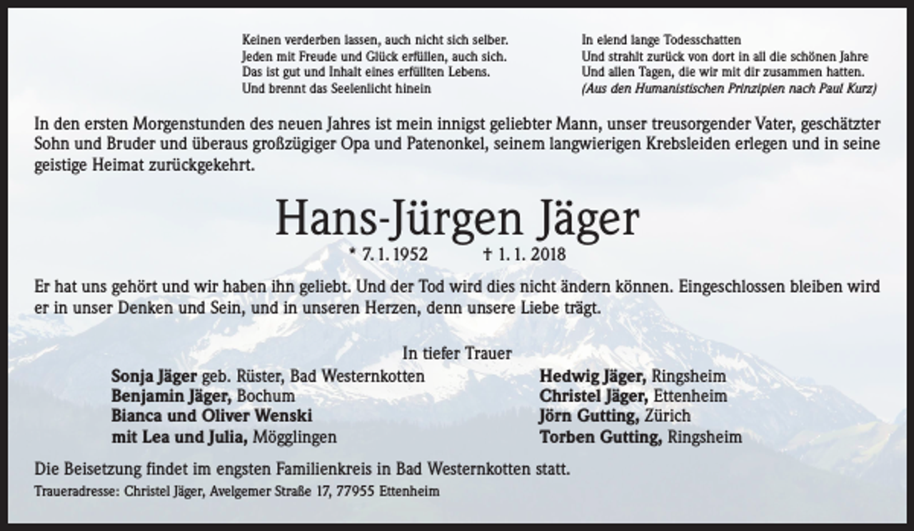 <p>Keinen verderben lassen, auch nicht sich selber.<br />Jeden mit Freude und Glück erfüllen, auch sich.<br />Das ist gut und Inhalt eines erfüllten Lebens.<br />Und brennt das Seelenlicht hinein</p><p>In elend lange Todesschatten<br />Und strahlt zurück von dort in all die schönen Jahre<br />Und allen Tagen, die wir mit dir zusammen hatten.<br />(Aus den Humanistischen Prinzipien nach Paul Kurz)</p><p>In den ersten Morgenstunden des neuen Jahres ist mein innigst geliebter Mann, unser treusorgender Vater, geschätzter<br />Sohn und Bruder und überaus großzügiger Opa und Patenonkel, seinem langwierigen Krebsleiden erlegen und in seine<br />geistige Heimat zurückgekehrt.</p><p>Hans-Jürgen Jäger<br />* 7. 1. 1952 † 1. 1. 2018</p><p>Er hat uns gehört und wir haben ihn geliebt. Und der Tod wird dies nicht ändern können. Eingeschlossen bleiben wird<br />er in unser Denken und Sein, und in unseren Herzen, denn unsere Liebe trägt.<br />In tiefer Trauer<br />Sonja Jäger geb. Rüster, Bad Westernkotten<br />Benjamin Jäger, Bochum<br />Bianca und Oliver Wenski<br />mit Lea und Julia, Mögglingen</p><p>Hedwig Jäger, Ringsheim<br />Christel Jäger, Ettenheim<br />Jörn Gutting, Zürich<br />Torben Gutting, Ringsheim</p><p>Die Beisetzung findet im engsten Familienkreis in Bad Westernkotten statt.<br />Traueradresse: Christel Jäger, Avelgemer Straße 17, 77955 Ettenheim</p>