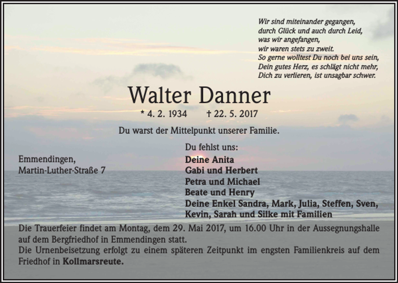 <p>Wir sind miteinander gegangen,<br />durch Glück und auch durch Leid,<br />was wir angefangen,<br />wir waren stets zu zweit.<br />So gerne wolltest Du noch bei uns sein,<br />Dein gutes Herz, es schlägt nicht mehr,<br />Dich zu verlieren, ist unsagbar schwer.</p><p>Walter Danner<br />* 4. 2. 1934 † 22. 5. 2017</p><p>Du warst der Mittelpunkt unserer Familie.<br />Du fehlst uns:<br />Deine Anita<br />Gabi und Herbert<br />Petra und Michael<br />Beate und Henry<br />Deine Enkel Sandra, Mark, Julia, Steffen, Sven,<br />Kevin, Sarah und Silke mit Familien<br />Die Trauerfeier findet am Montag, dem 29. Mai 2017, um 16.00 Uhr in der Aussegnungshalle<br />auf dem Bergfriedhof in Emmendingen statt.<br />Die Urnenbeisetzung erfolgt zu einem späteren Zeitpunkt im engsten Familienkreis auf dem<br />Friedhof in Kollmarsreute.<br />Emmendingen,<br />Martin-Luther-Straße 7</p>