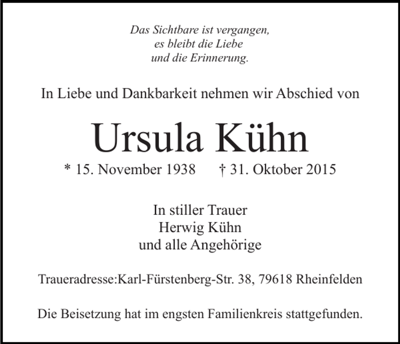 <p>Das Sichtbare ist vergangen,<br />es bleibt die Liebe<br />und die Erinnerung.</p><p>In Liebe und Dankbarkeit nehmen wir Abschied von</p><p>Ursula Kühn<br />* 15. November 1938</p><p>† 31. Oktober 2015</p><p>In stiller Trauer<br />Herwig Kühn<br />und alle Angehörige<br />Traueradresse:Karl-Fürstenberg-Str. 38, 79618 Rheinfelden<br />Die Beisetzung hat im engsten Familienkreis stattgefunden.</p>