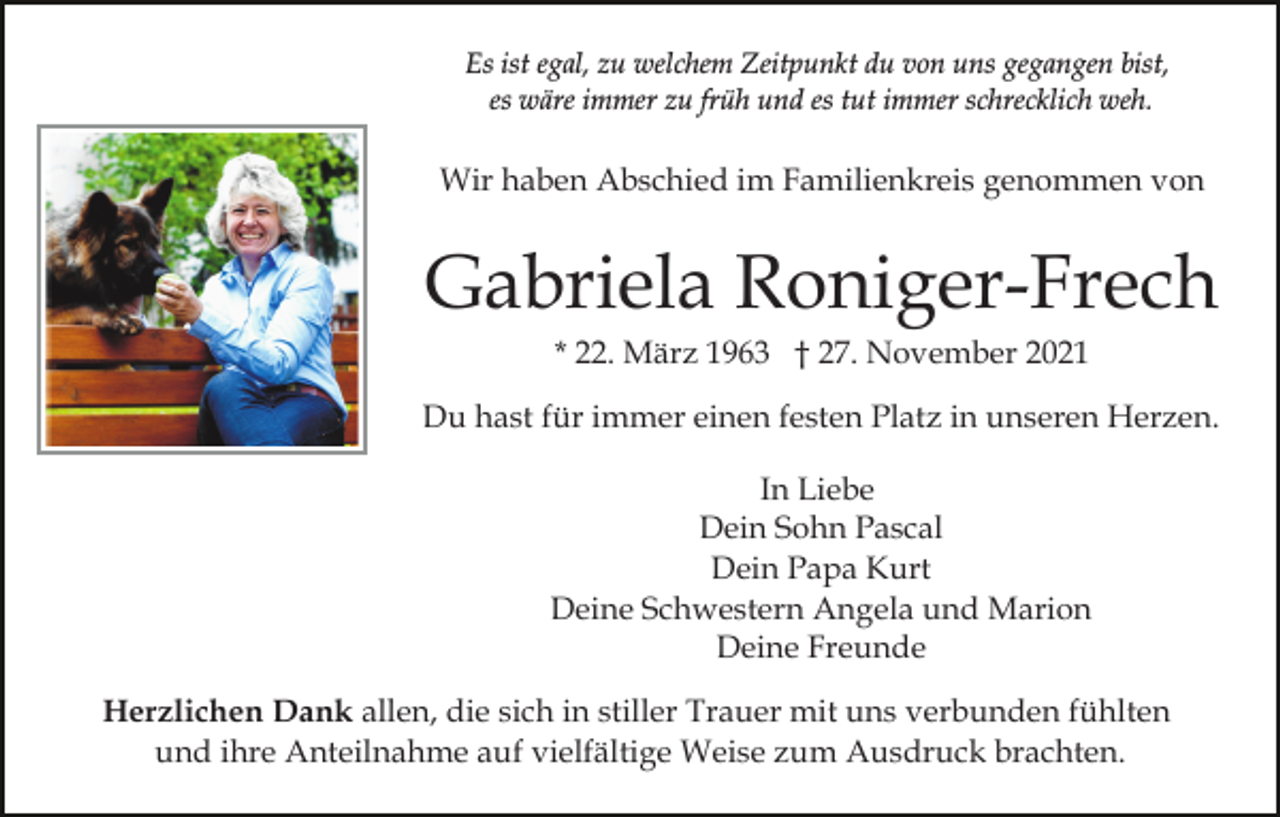 <p>Es ist egal, zu welchem Zeitpunkt du von uns gegangen bist,<br />es wäre immer zu früh und es tut immer schrecklich weh.</p><p>Wir haben Abschied im Familienkreis genommen von</p><p>Gabriela Roniger-Frech<br />* 22. März 1963 † 27. November 2021<br />Du hast für immer einen festen Platz in unseren Herzen.<br />In Liebe<br />Dein Sohn Pascal<br />Dein Papa Kurt<br />Deine Schwestern Angela und Marion<br />Deine Freunde<br />Herzlichen Dank allen, die sich in stiller Trauer mit uns verbunden fühlten<br />und ihre Anteilnahme auf vielfältige Weise zum Ausdruck brachten.</p>