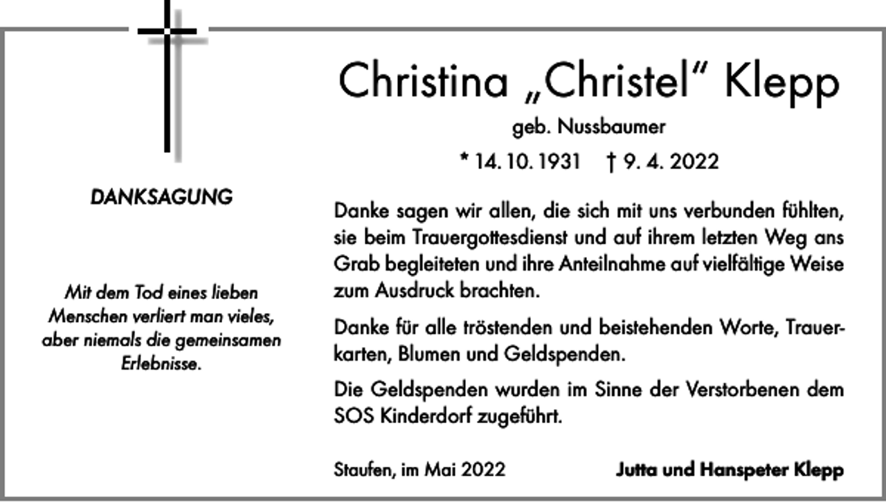<p>Christina „Christel“ Klepp<br />geb. Nussbaumer<br />* 14. 10. 1931 † 9. 4. 2022<br />DANKSAGUNG</p><p>Mit dem Tod eines lieben<br />Menschen verliert man vieles,<br />aber niemals die gemeinsamen<br />Erlebnisse.</p><p>Danke sagen wir allen, die sich mit uns verbunden fühlten,<br />sie beim Trauergottesdienst und auf ihrem letzten Weg ans<br />Grab begleiteten und ihre Anteilnahme auf vielfältige Weise<br />zum Ausdruck brachten.<br />Danke für alle tröstenden und beistehenden Worte, Trauerkarten, Blumen und Geldspenden.<br />Die Geldspenden wurden im Sinne der Verstorbenen dem<br />SOS Kinderdorf zugeführt.<br />Staufen, im Mai 2022</p><p>Jutta und Hanspeter Klepp</p>
