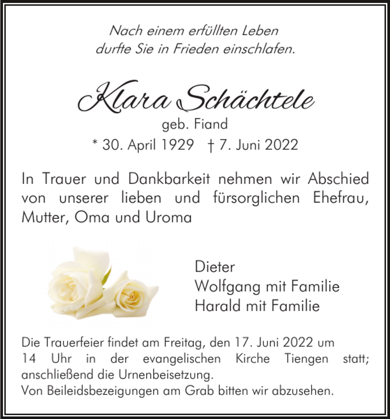 <p>Nach einem erfüllten Leben<br />durfte Sie in Frieden einschlafen.</p><p>Klara Schächtele<br />geb. Fiand<br />* 30. April 1929 † 7. Juni 2022</p><p>In Trauer und Dankbarkeit nehmen wir Abschied<br />von unserer lieben und fürsorglichen Ehefrau,<br />Mutter, Oma und Uroma<br />Dieter<br />Wolfgang mit Familie<br />Harald mit Familie<br />Die Trauerfeier findet am Freitag, den 17. Juni 2022 um<br />14 Uhr in der evangelischen Kirche Tiengen statt;<br />anschließend die Urnenbeisetzung.<br />Von Beileidsbezeigungen am Grab bitten wir abzusehen.</p>