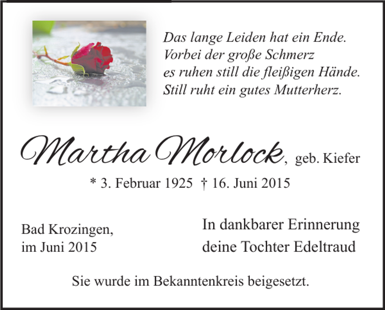 <p>Das lange Leiden hat ein Ende.<br />Vorbei der große Schmerz<br />es ruhen still die fleißigen Hände.<br />Still ruht ein gutes Mutterherz.</p><p>Martha Morlock</p><p>, geb. Kiefer</p><p>* 3. Februar 1925 † 16. Juni 2015</p><p>Bad Krozingen,<br />im Juni 2015</p><p>In dankbarer Erinnerung<br />deine Tochter Edeltraud</p><p>Sie wurde im Bekanntenkreis beigesetzt.</p>
