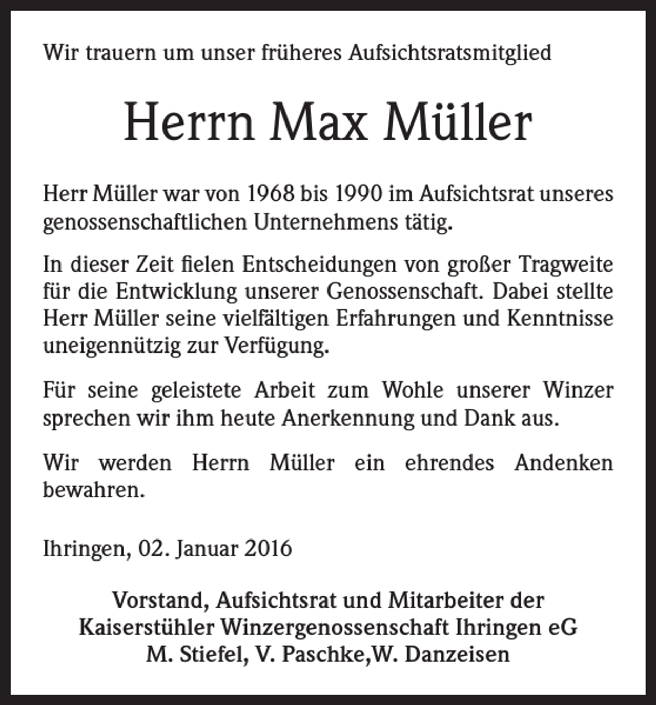 <p>Wir trauern um unser früheres Aufsichtsratsmitglied</p><p>Herrn Max Müller<br />Herr Müller war von 1968 bis 1990 im Aufsichtsrat unseres<br />genossenschaftlichen Unternehmens tätig.<br />In dieser Zeit fielen Entscheidungen von großer Tragweite<br />für die Entwicklung unserer Genossenschaft. Dabei stellte<br />Herr Müller seine vielfältigen Erfahrungen und Kenntnisse<br />uneigennützig zur Verfügung.<br />Für seine geleistete Arbeit zum Wohle unserer Winzer<br />sprechen wir ihm heute Anerkennung und Dank aus.<br />Wir werden Herrn Müller ein ehrendes Andenken<br />bewahren.<br />Ihringen, 02. Januar 2016<br />Vorstand, Aufsichtsrat und Mitarbeiter der<br />Kaiserstühler Winzergenossenschaft Ihringen eG<br />M. Stiefel, V. Paschke,W. Danzeisen</p>