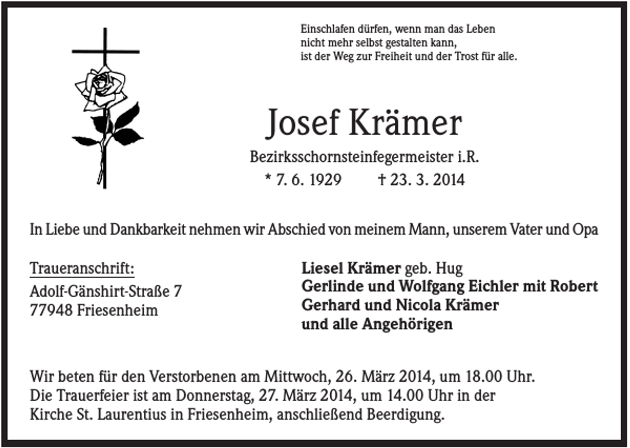 <p>Einschlafen dürfen, wenn man das Leben<br />nicht mehr selbst gestalten kann,<br />ist der Weg zur Freiheit und der Trost für alle.</p><p>Josef Krämer<br />Bezirksschornsteinfegermeister i.R.<br />* 7. 6. 1929<br />† 23. 3. 2014<br />In Liebe und Dankbarkeit nehmen wir Abschied von meinem Mann, unserem Vater und Opa<br />Traueranschrift:<br />Adolf-Gänshirt-Straße 7948 Friesenheim</p><p>Liesel Krämer geb. Hug<br />Gerlinde und Wolfgang Eichler mit Robert<br />Gerhard und Nicola Krämer<br />und alle Angehörigen</p><p>Wir beten für den Verstorbenen am Mittwoch, 26. März 2014, um 18.00 Uhr.<br />Die Trauerfeier ist am Donnerstag, 27. März 2014, um 14.00 Uhr in der<br />Kirche St. Laurentius in Friesenheim, anschließend Beerdigung.</p>