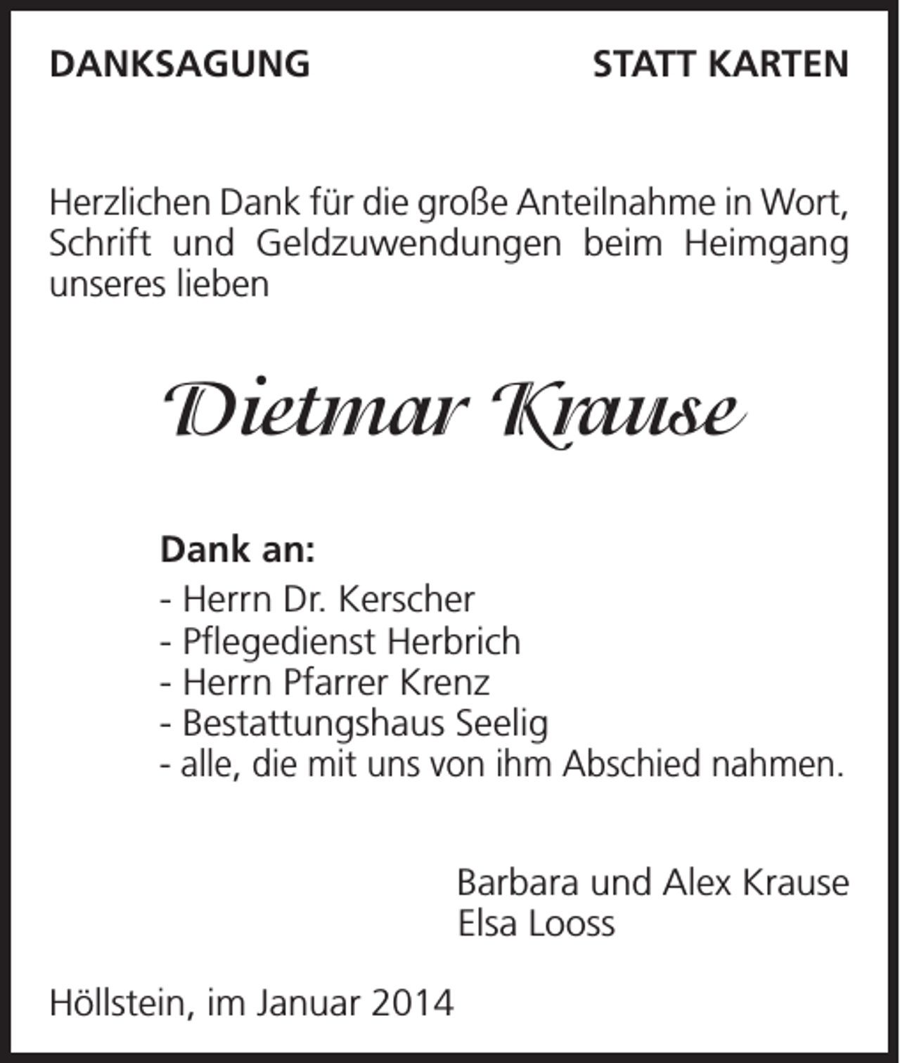<p>DANKSAGUNG</p><p>STATT KARTEN</p><p>Herzlichen Dank für die große Anteilnahme in Wort,<br />Schrift und Geldzuwendungen beim Heimgang<br />unseres lieben</p><p>Dietmar Krause<br />Dank an:<br />- Herrn Dr. Kerscher<br />- Pflegedienst Herbrich<br />- Herrn Pfarrer Krenz<br />- Bestattungshaus Seelig<br />- alle, die mit uns von ihm Abschied nahmen.</p><p>Höllstein, im Januar 2014</p><p>Barbara und Alex Krause<br />Elsa Looss</p>