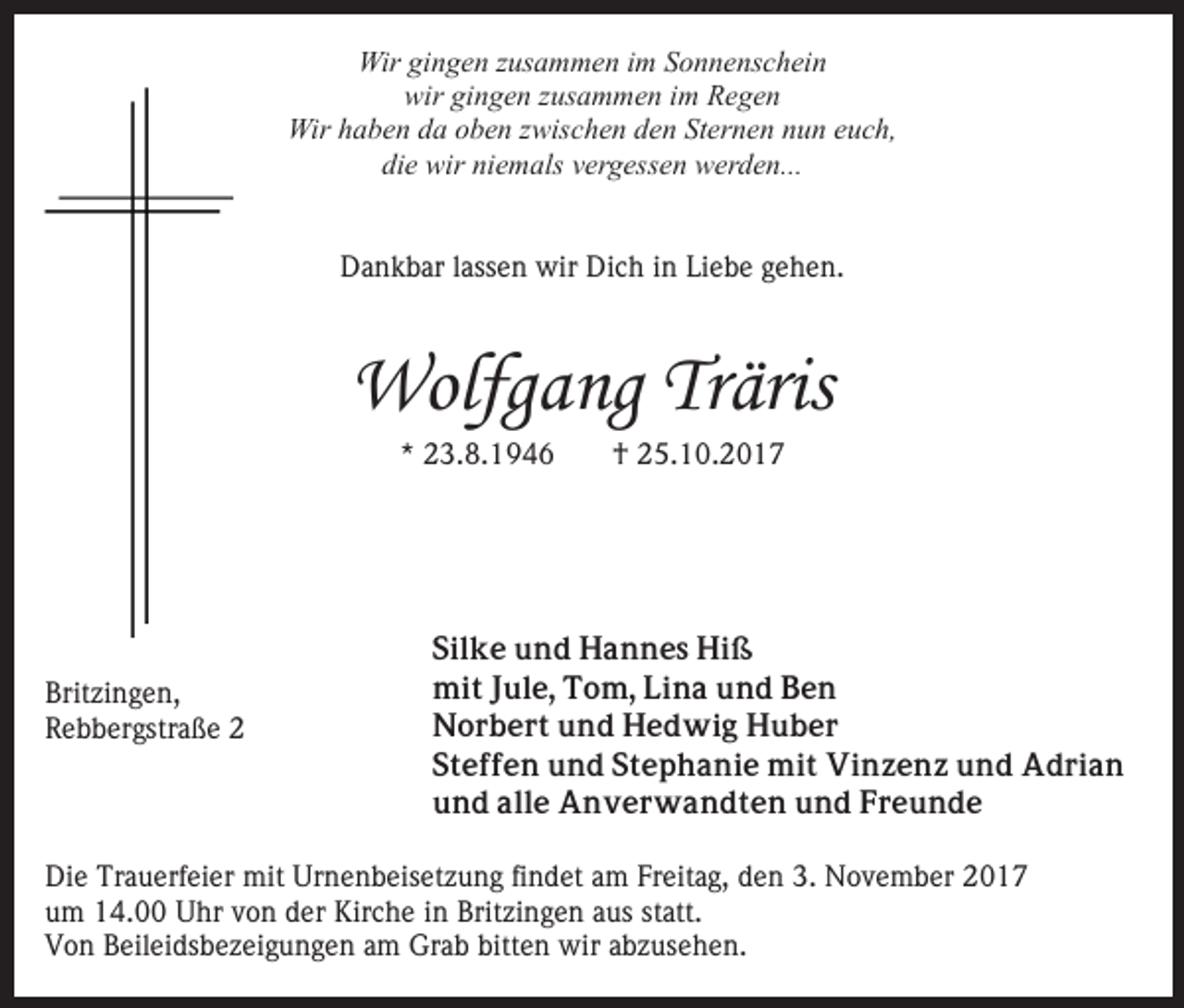 <p>Wirgigingen<br />Wir<br />n g e n z zusammen<br />us a m m e n i im<br />m Sonnenschein<br />S o n n e ns c h ei n<br />wir<br />wir gigingen<br />n g e n zzusammen<br />us a m m e n i im<br />m Regen<br />Re ge n<br />Wir<br />Wir h haben<br />a b e n d da<br />a o oben<br />b e n z zwischen<br />wis c h e n dden<br />e n St<br />Sternen<br />er n e n nnun<br />u n eeuch,<br />uc h ,<br />die<br />di e wir<br />wir ni<br />niemals<br />e m als vvergessen<br />er g ess e n werden...<br />w er d e n...<br />D a n k b ar l ass<br />e n wir<br />wir Di<br />c h in<br />i n Liebe<br />Li e b e gehen.<br />g e h e n.<br />Dankbar<br />lassen<br />Dich</p><p>Wolfg<br />a ng TrTräris<br />äris<br />Wolfgang<br />*<br />* 23.8.1946<br />2 3. 8. 1 9 4 6</p><p>Britzingen,<br />Brit<br />zi n g e n,<br />RRebbergstraße<br />e b b er gstr a ß e 22</p><p>†<br />† 25.10.2017<br />2 5. 1 0 . 2 0 1 7</p><p>Silke<br />Sil k e und<br />u n d Hannes<br />H a n n e s Hiß<br />Hi ß<br />mit<br />mi t J Jule,<br />ul e, TTom,<br />o m, LiLina<br />n a u und<br />n d Ben<br />Be n<br />Norbert<br />N o r b e r t uund<br />n d HHedwig<br />e d wi g Huber<br />H u b er<br />Steffen<br />S t e f f e n und<br />u n d SStephanie<br />t e p h a n i e mit<br />mi t Vinzenz<br />Vi n z e n z und<br />u n d Adrian<br />Ad ri a n<br />und<br />alle<br />u n d all<br />e Anverwandten<br />A n v e r w a n d t e n und<br />u n d Freunde<br />Fr e u n d e</p><p>Die<br />Di<br />e Tr<br />Trauerfeier<br />a u erf ei er mit<br />mit Ur<br />Urnenbeisetzung<br />n e n b eis et z u n g fifindet<br />n d et aam<br />m FFreitag,<br />r eit a g, den<br />d e n 3.<br />3. November<br />N o v e m b er<br />u m 14.00<br />1 4. Uhr<br />U hr vvon<br />o n dder<br />er Kirche<br />K ir c h e iinn Britzingen<br />Brit zi n g e n aus<br />a us statt.<br />st att.<br />um<br />VVon<br />o n BBeileidsbezeigungen<br />eil ei ds b e z ei g u n g e n am<br />a m Grab<br />Gr a b bitten<br />bitt e n wir<br />wir abzusehen.<br />a b z us e h e n.</p>
