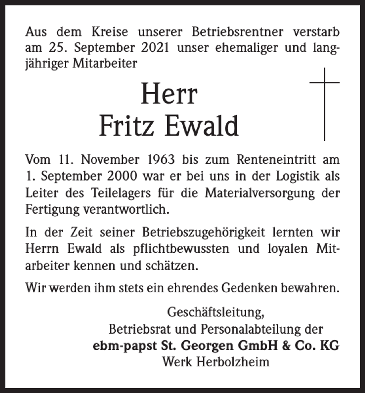 <p>Aus dem Kreise unserer Betriebsrentner verstarb<br />am 25. September 2021 unser ehemaliger und lang­<br />jähriger Mitarbeiter</p><p>Herr<br />Fritz Ewald<br />Vom 11. November 1963 bis zum Renteneintritt am<br />1. September 2000 war er bei uns in der Logistik als<br />Leiter des Teilelagers für die Materialversorgung der<br />Fertigung verantwortlich.<br />In der Zeit seiner Betriebszugehörigkeit lernten wir<br />Herrn Ewald als pflichtbewussten und loyalen Mit­<br />arbeiter kennen und schätzen.<br />Wir werden ihm stets ein ehrendes Gedenken bewahren.<br />Geschäftsleitung,<br />Betriebsrat und Personalabteilung der<br />ebm-papst St. Georgen GmbH &amp; Co. KG<br />Werk Herbolzheim</p>