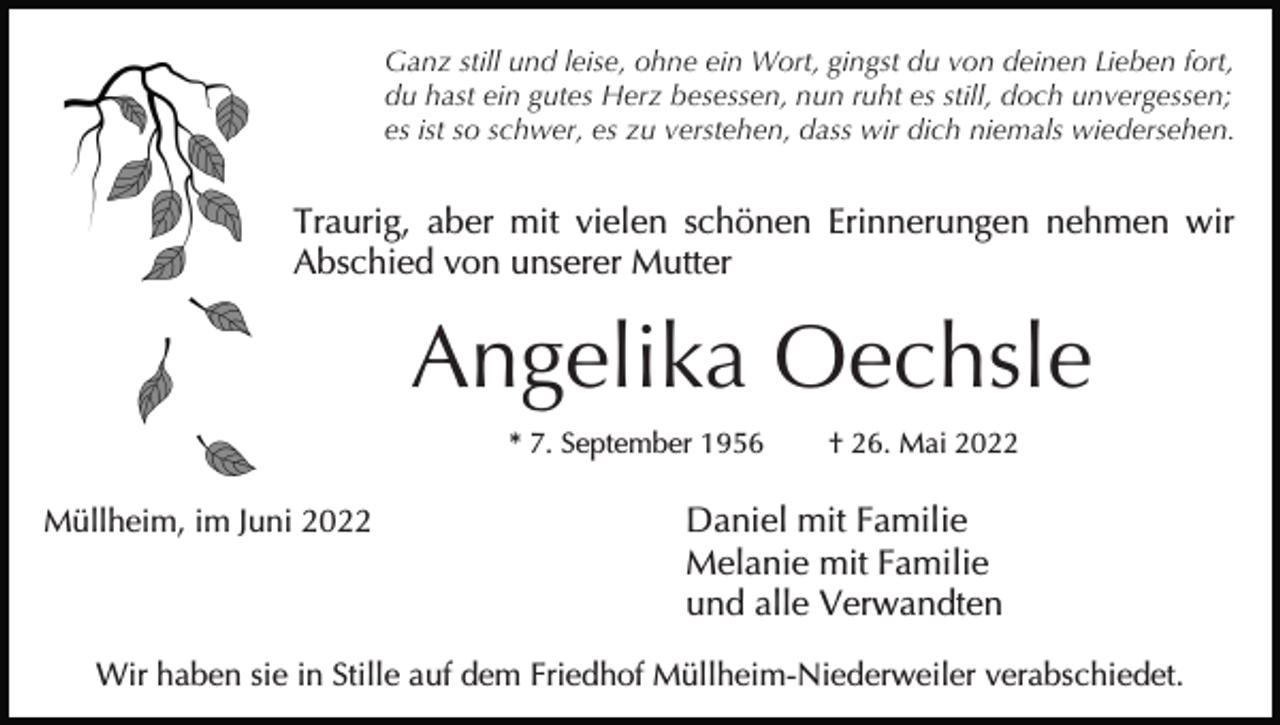 <p>Ganz still und leise, ohne ein Wort, gingst du von deinen Lieben fort,<br />du hast ein gutes Herz besessen, nun ruht es still, doch unvergessen;<br />es ist so schwer, es zu verstehen, dass wir dich niemals wiedersehen.</p><p>Traurig, aber mit vielen schönen Erinnerungen nehmen wir<br />Abschied von unserer Mutter</p><p>Angelika Oechsle<br />* 7. September 1956</p><p>Müllheim, im Juni 2022</p><p>† 26. Mai 2022</p><p>Daniel mit Familie<br />Melanie mit Familie<br />und alle Verwandten</p><p>Wir haben sie in Stille auf dem Friedhof Müllheim-Niederweiler verabschiedet.</p>