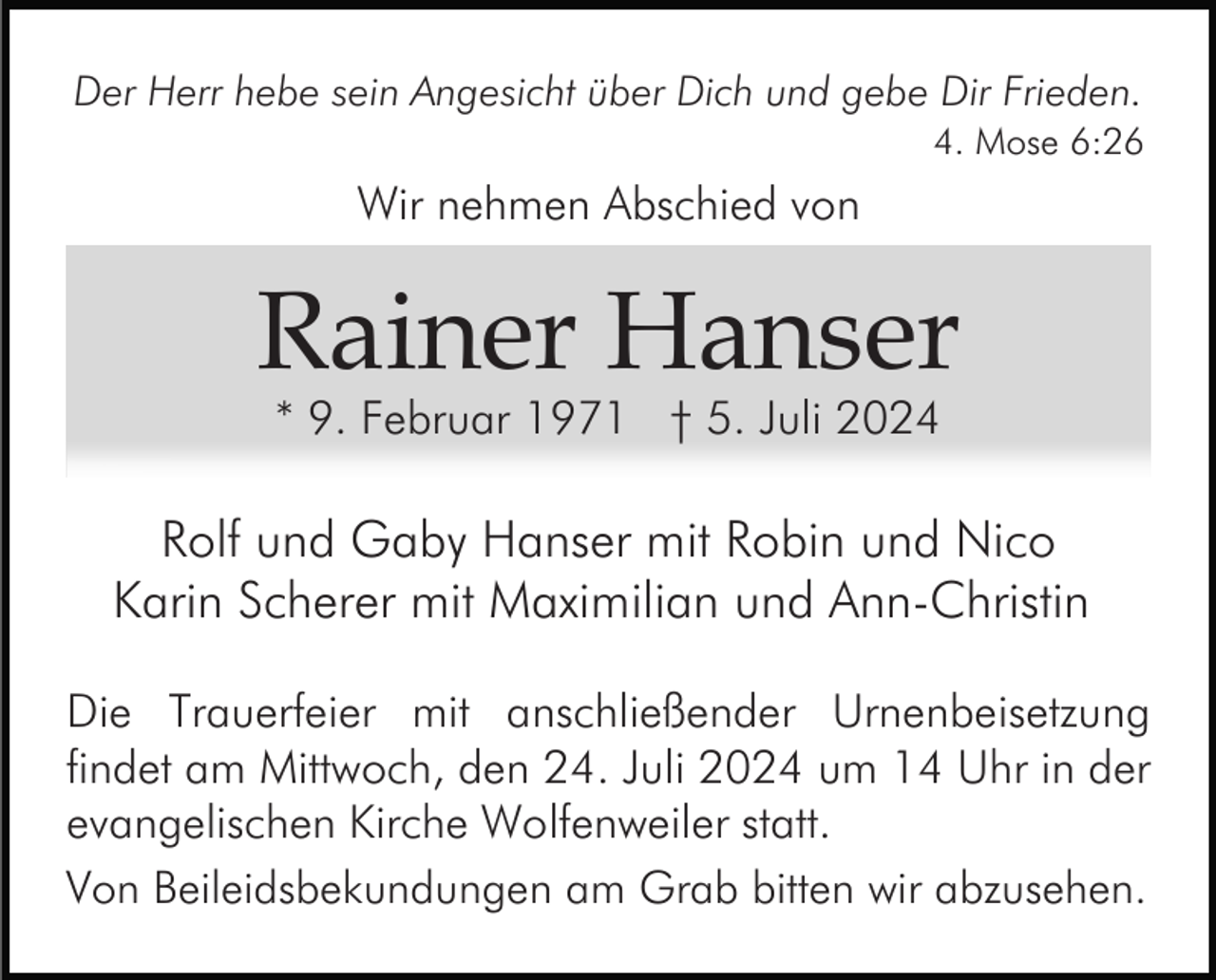 <p>Der Herr hebe sein Angesicht über Dich und gebe Dir Frieden.<br />4. Mose 6:26</p><p>Wir nehmen Abschied von</p><p>Rainer Hanser<br />* 9. Februar 1971 † 5. Juli 2024</p><p>Rolf und Gaby Hanser mit Robin und Nico<br />Karin Scherer mit Maximilian und Ann-Christin<br />Die Trauerfeier mit anschließender Urnenbeisetzung<br />findet am Mittwoch, den 24. Juli 2024 um 14 Uhr in der<br />evangelischen Kirche Wolfenweiler statt.<br />Von Beileidsbekundungen am Grab bitten wir abzusehen.</p>