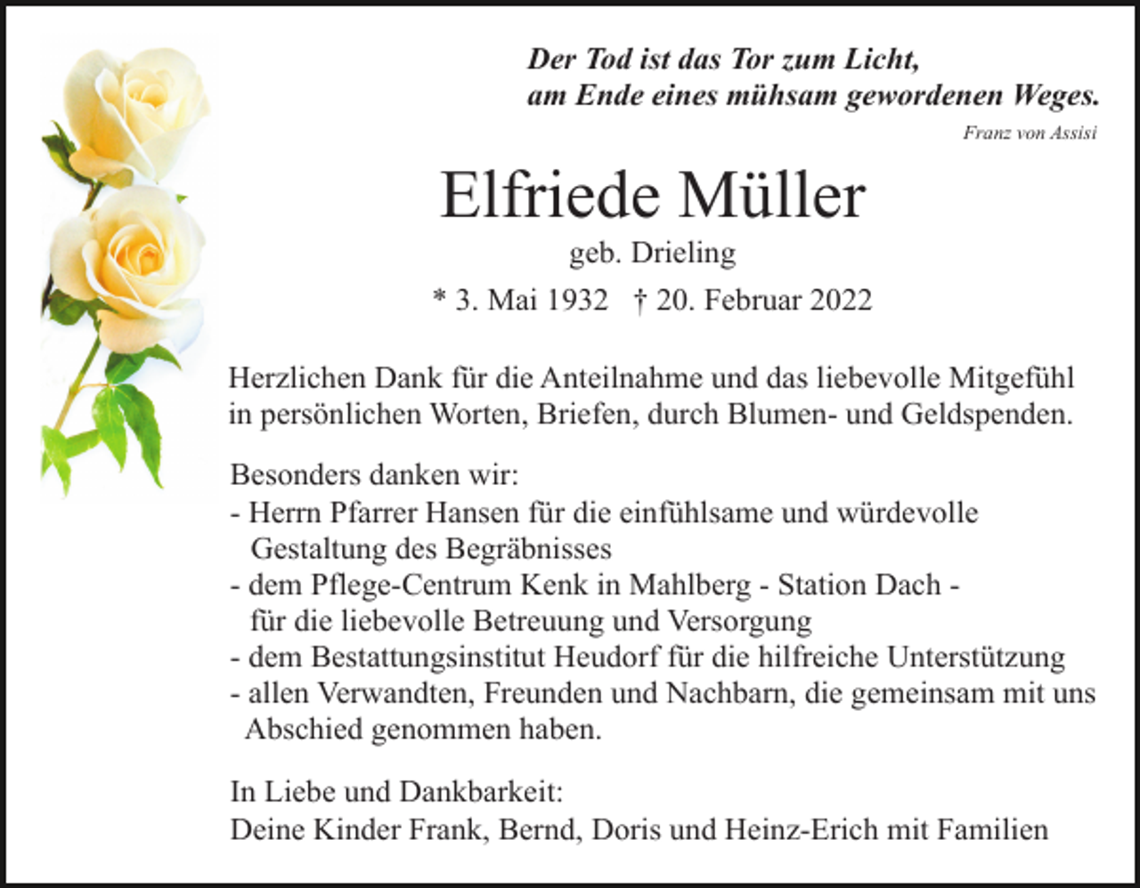 <p>Der Tod ist das Tor zum Licht,<br />am Ende eines mühsam gewordenen Weges.<br />Franz von Assisi</p><p>Elfriede Müller<br />geb. Drieling<br />* 3. Mai 1932 † 20. Februar 2022<br />Herzlichen Dank für die Anteilnahme und das liebevolle Mitgefühl<br />in persönlichen Worten, Briefen, durch Blumen- und Geldspenden.<br />Besonders danken wir:<br />- Herrn Pfarrer Hansen für die einfühlsame und würdevolle<br />Gestaltung des Begräbnisses<br />- dem Pflege-Centrum Kenk in Mahlberg - Station Dach für die liebevolle Betreuung und Versorgung<br />- dem Bestattungsinstitut Heudorf für die hilfreiche Unterstützung<br />- allen Verwandten, Freunden und Nachbarn, die gemeinsam mit uns<br />Abschied genommen haben.<br />In Liebe und Dankbarkeit:<br />Deine Kinder Frank, Bernd, Doris und Heinz-Erich mit Familien</p>