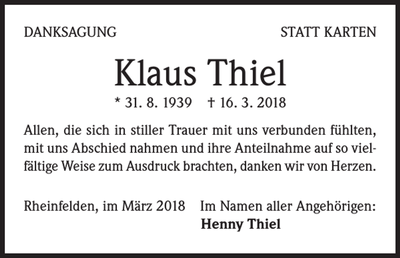 <p>DANKSAGUNG</p><p>STATT KARTEN</p><p>Klaus Thiel<br />* 31. 8. 1939 † 16. 3. 2018</p><p>Allen, die sich in stiller Trauer mit uns verbunden fühlten,<br />mit uns Abschied nahmen und ihre Anteilnahme auf so vielfältige Weise zum Ausdruck brachten, danken wir von Herzen.<br />Rheinfelden, im März 2018 Im Namen aller Angehörigen:<br />Henny Thiel</p>