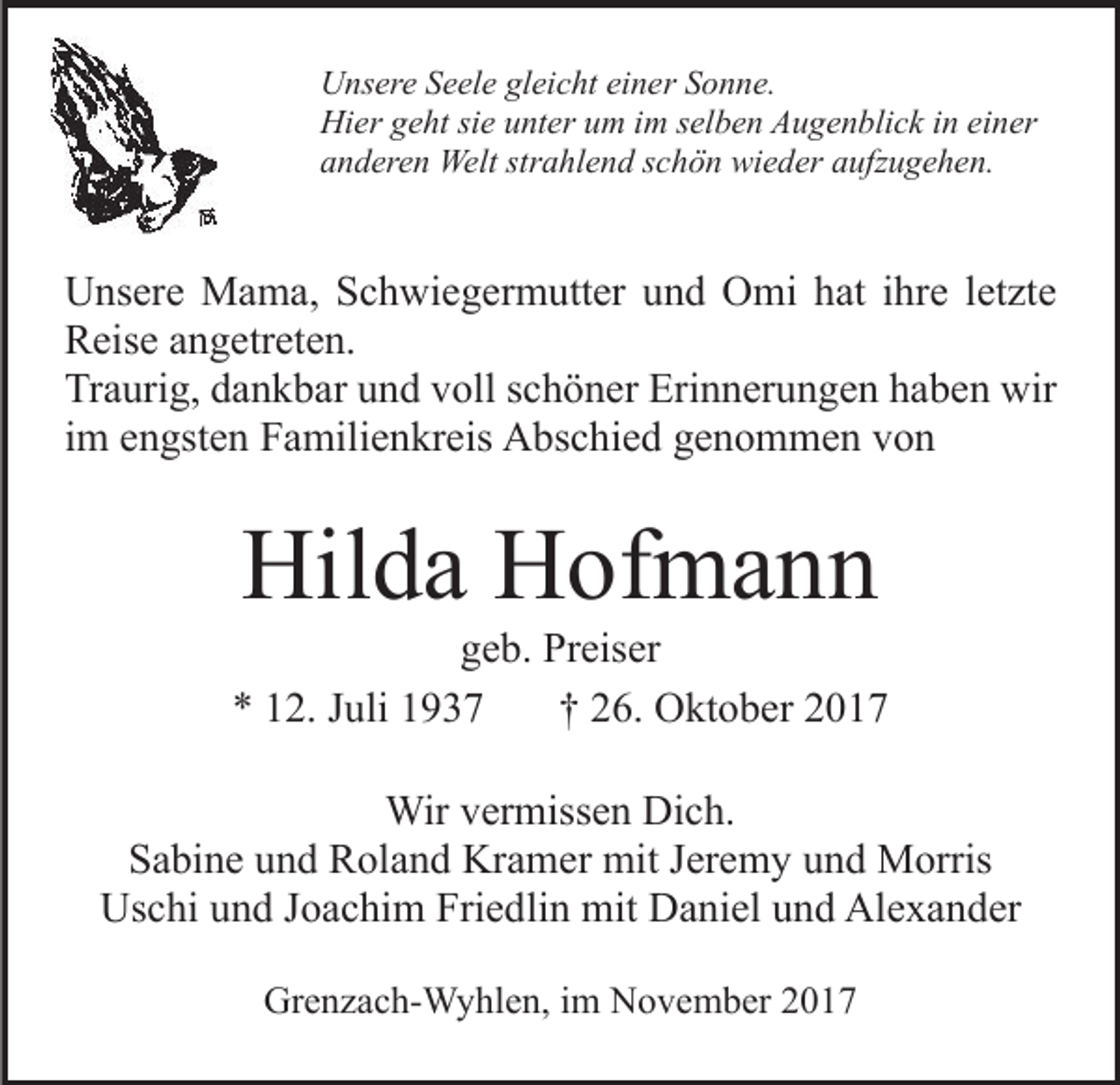 <p>UUnsere<br />ns er e SSeele<br />e el e glgleicht<br />ei c ht eieiner<br />n e r Sonne.<br />S o n n e.<br />Hi<br />er ggeht<br />e ht sisie<br />e uunter<br />nt er uum<br />m i im<br />m selben<br />s el b e n Augenblick<br />A u g e n bli c k in<br />i n einer<br />ei ner<br />Hier<br />aanderen<br />n d er e n Welt<br />Welt str<br />a hl e n d sschön<br />c h ö n wieder<br />wi e d er aaufzugehen.<br />ufz u g e h e n.<br />strahlend</p><p>UUnsere<br />ns er e Mama,<br />M a m a, SSchwiegermutter<br />c h wi e g e r m utt er und<br />u n d Omi<br />O mi hat<br />h at iihre<br />hre lletzte<br />et zt e<br />RReise<br />eis e aangetreten.<br />n g etr et e n.<br />Traurig,<br />Tr<br />a uri g, ddankbar<br />a n k b ar uund<br />n d vvoll<br />oll schöner<br />s c h ö n er Erinnerungen<br />Eri n n er u n g e n haben<br />h ab e n wir<br />wir<br />iimm engsten<br />e n gst e n Familienkreis<br />F a mili e n kr eis Abschied<br />A bs c hi e d genommen<br />g e n o m m e n von<br />von</p><p>Hilda<br />Hil<br />d a HHofmann<br />of m a n n</p><p>geb.<br />g e b. Preiser<br />Pr eis er<br />** 112.<br />2. JJuli<br />uli 11<br />†† 226.<br />6. Oktober<br />O kt o b er 22<br />Wirv er<br />Wir<br />vermissen<br />miss e n DiDich.<br />c h.<br />Sabine<br />S a bi n e uund<br />n d Roland<br />R ol a n d Kramer<br />Kr a m er mit<br />mit JJeremy<br />er e m y und<br />u n d Morris<br />M orris<br />Uschi<br />Us c hi uund<br />n d J Joachim<br />o a c hi m Fri<br />Friedlin<br />e d li n mit<br />mit Daniel<br />D a ni el und<br />u n d Alexander<br />Al e x a nd er<br />Grenzach-Wyhlen,<br />Gr<br />e n z a c h- W y hl e n, i im<br />m NNovember<br />o v e m b er 22</p>