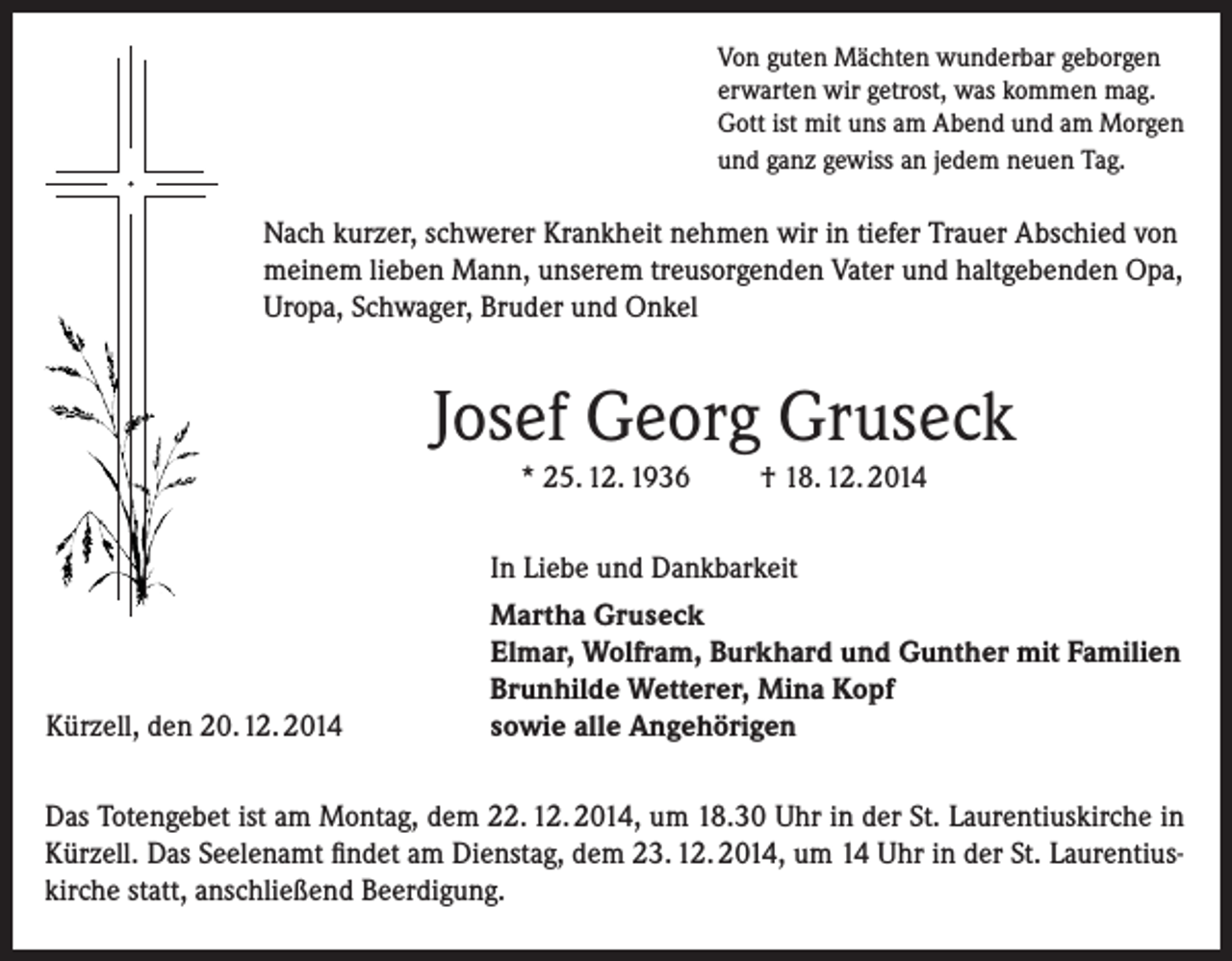 <p>Von guten Mächten wunderbar geborgen<br />erwarten wir getrost, was kommen mag.<br />Gott ist mit uns am Abend und am Morgen<br />und ganz gewiss an jedem neuen Tag.</p><p>Nach kurzer, schwerer Krankheit nehmen wir in tiefer Trauer Abschied von<br />meinem lieben Mann, unserem treusorgenden Vater und haltgebenden Opa,<br />Uropa, Schwager, Bruder und Onkel</p><p>Josef Georg Gruseck<br />* 25. 12. 1936</p><p>Kürzell, den 20. 12. 2014</p><p>† 18. 12. 2014</p><p>In Liebe und Dankbarkeit<br />Martha Gruseck<br />Elmar, Wolfram, Burkhard und Gunther mit Familien<br />Brunhilde Wetterer, Mina Kopf<br />sowie alle Angehörigen</p><p>Das Totengebet ist am Montag, dem 22. 12. 2014, um 18.30 Uhr in der St. Laurentiuskirche in<br />Kürzell. Das Seelenamt findet am Dienstag, dem 23. 12. 2014, um 14 Uhr in der St. Laurentiuskirche statt, anschließend Beerdigung.</p>