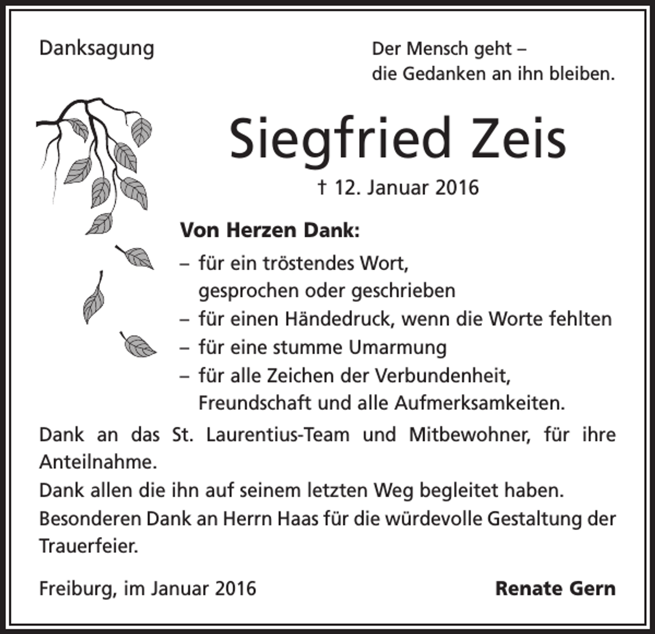 <p>Danksagung</p><p>Der Mensch geht –<br />die Gedanken an ihn bleiben.</p><p>Siegfried Zeis<br />† 12. Januar 2016<br />Von Herzen Dank:<br />– für ein tröstendes Wort,<br />gesprochen oder geschrieben<br />– für einen Händedruck, wenn die Worte fehlten<br />– für eine stumme Umarmung<br />– für alle Zeichen der Verbundenheit,<br />­Freundschaft und alle Aufmerksamkeiten.<br />Dank an das St. Laurentius-Team und Mitbewohner, für ihre<br />Anteilnahme.<br />Dank allen die ihn auf seinem letzten Weg begleitet haben.<br />Besonderen Dank an Herrn Haas für die würdevolle ­Gestaltung der<br />Trauerfeier.<br />Freiburg, im Januar 2016</p><p>Renate Gern</p>