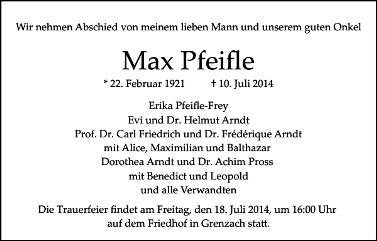 <p>Wir nehmen Abschied von meinem lieben Mann und unserem guten Onkel</p><p>Max Pfeiﬂe</p><p>* 22. Februar 1921</p><p>† 10. Juli 2014</p><p>Erika Pfeiﬂe­Frey<br />Evi und Dr. Helmut Arndt<br />Prof. Dr. Carl Friedrich und Dr. Frédérique Arndt<br />mit Alice, Maximilian und Balthazar<br />Dorothea Arndt und Dr. Achim Pross<br />mit Benedict und Leopold<br />und alle Verwandten<br />Die Trauerfeier ﬁndet am Freitag, den 18. Juli 2014, um 16:00 Uhr<br />auf dem Friedhof in Grenzach sta�.</p>