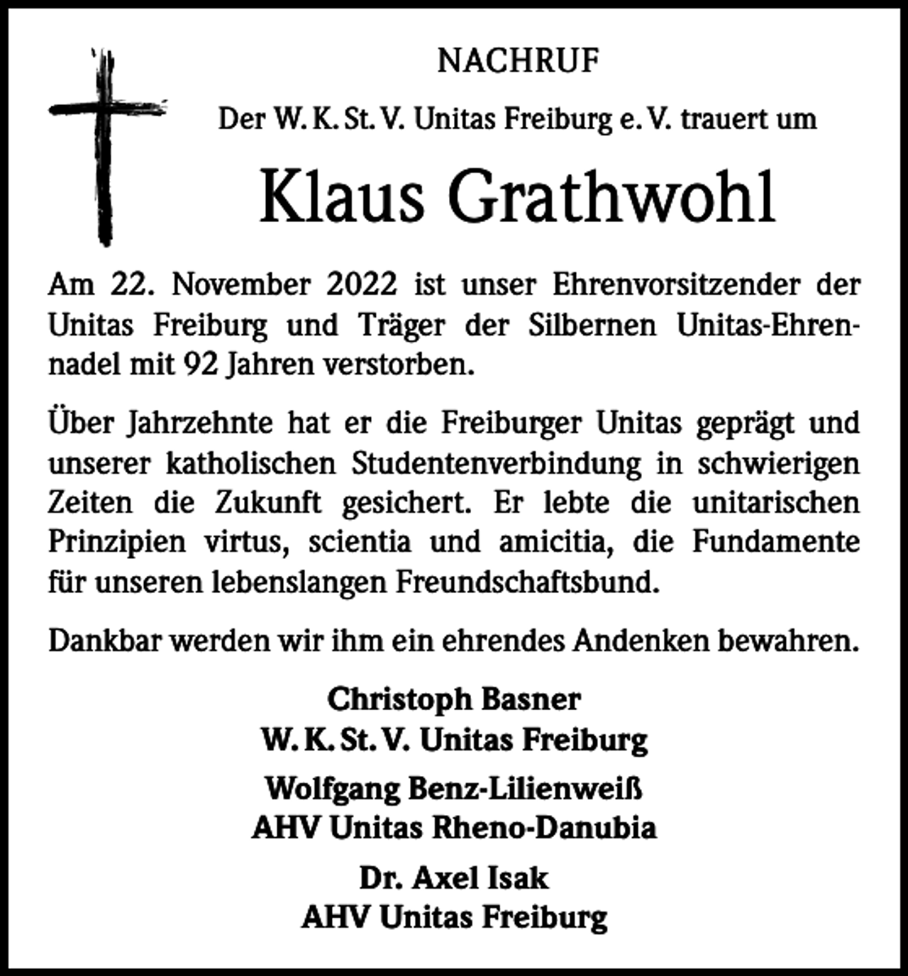 <p>NACHRUF<br />Der W. K. St. V. Unitas Freiburg e. V. trauert um</p><p>Klaus Grathwohl<br />Am 22. November 2022 ist unser Ehrenvorsitzender der<br />Unitas Freiburg und Träger der Silbernen Unitas-Ehren-­<br />nadel mit 92 Jahren verstorben.<br />Über Jahrzehnte hat er die Freiburger Unitas geprägt und<br />unserer katholischen Studentenverbindung in schwierigen<br />Zeiten die Zukunft gesichert. Er lebte die unitarischen<br />Prinzipien virtus, scientia und amicitia, die Fundamente<br />für unseren lebenslangen Freundschaftsbund.<br />Dankbar werden wir ihm ein ehrendes Andenken bewahren.<br />Christoph Basner<br />W. K. St. V. Unitas Freiburg<br />Wolfgang Benz-Lilienweiß<br />AHV Unitas Rheno-Danubia<br />Dr. Axel Isak<br />AHV Unitas Freiburg</p>