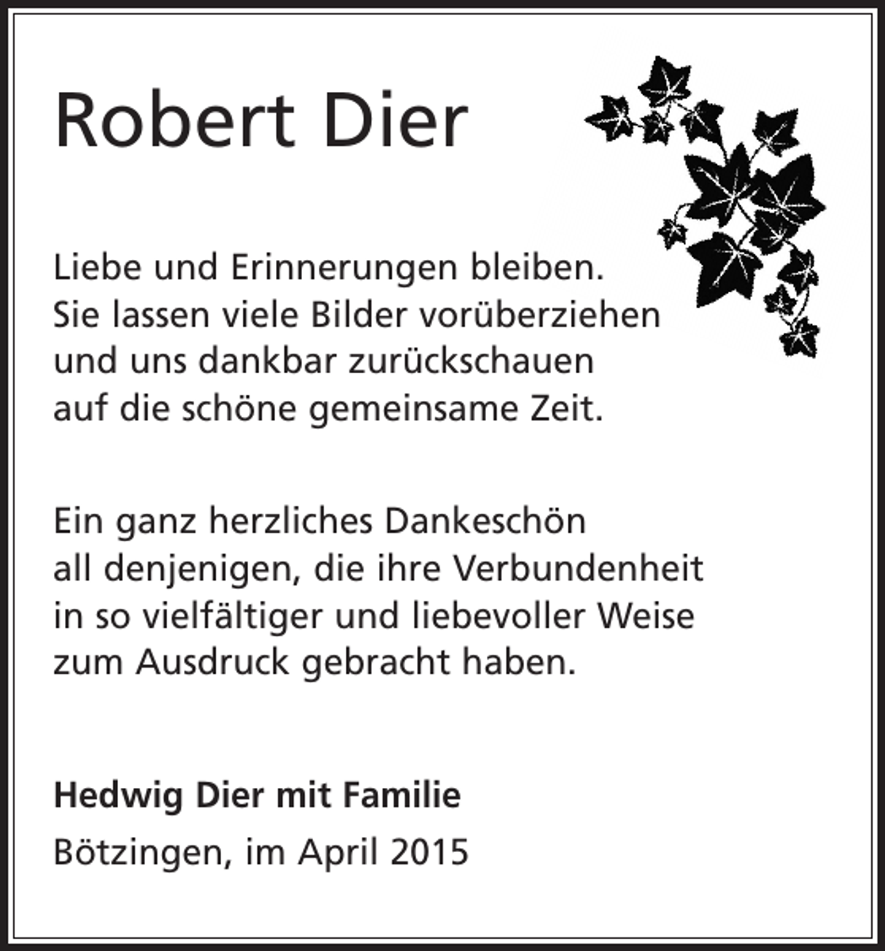 <p>Robert Dier<br />Liebe und Erinnerungen bleiben.<br />Sie lassen viele Bilder vorüberziehen<br />und uns dankbar zurückschauen<br />auf die schöne gemeinsame Zeit.<br />Ein ganz herzliches Dankeschön<br />all denjenigen, die ihre Verbundenheit<br />in so vielfältiger und l­iebevoller Weise<br />zum Ausdruck gebracht haben.<br />Hedwig Dier mit Familie<br />Bötzingen, im April 2015</p>