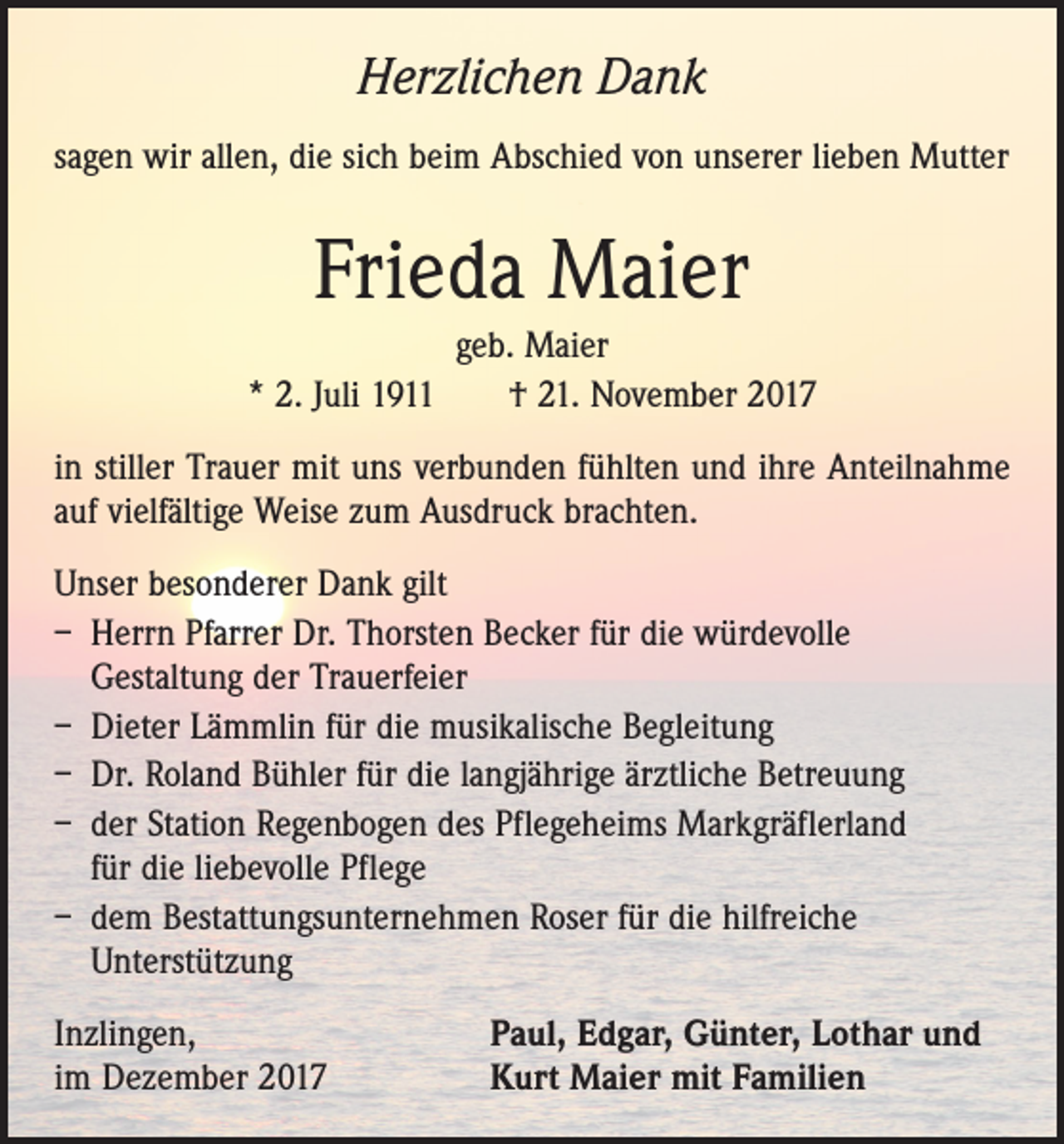<p>Herzlichen Dank<br />sagen wir allen, die sich beim Abschied von unserer lieben Mutter</p><p>Frieda Maier<br />geb. Maier<br />* 2. Juli 1911 † 21. November 2017<br />in stiller Trauer mit uns verbunden fühlten und ihre Anteilnahme<br />auf vielfältige Weise zum Ausdruck brachten.<br />Unser besonderer Dank gilt<br />– Herrn Pfarrer Dr. Thorsten Becker für die würdevolle<br />­Gestaltung der Trauerfeier<br />– Dieter Lämmlin für die musikalische Begleitung<br />– Dr. Roland Bühler für die langjährige ärztliche Betreuung<br />– der Station Regenbogen des Pflegeheims Markgräflerland<br />für die liebevolle Pflege<br />– dem Bestattungsunternehmen Roser für die hilfreiche<br />­Unterstützung<br />Inzlingen,<br />im Dezember 2017</p><p>Paul, Edgar, Günter, Lothar und<br />Kurt Maier mit Familien</p>