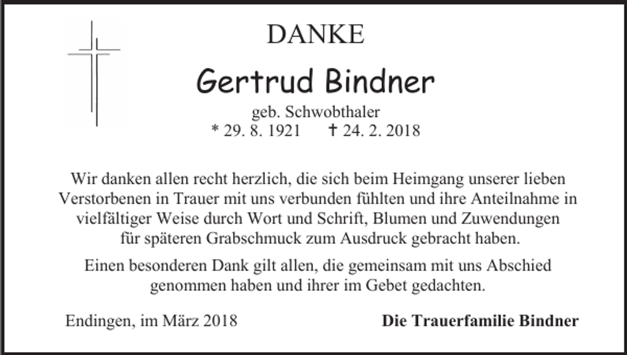 <p>DANKE</p><p>Gertrud Bindner<br />geb. Schwobthaler<br />* 29. 8. 1921  24. 2. 2018</p><p>Wir danken allen recht herzlich, die sich beim Heimgang unserer lieben<br />Verstorbenen in Trauer mit uns verbunden fühlten und ihre Anteilnahme in<br />vielfältiger Weise durch Wort und Schrift, Blumen und Zuwendungen<br />für späteren Grabschmuck zum Ausdruck gebracht haben.<br />Einen besonderen Dank gilt allen, die gemeinsam mit uns Abschied<br />genommen haben und ihrer im Gebet gedachten.<br />Endingen, im März 2018</p><p>Die Trauerfamilie Bindner</p>