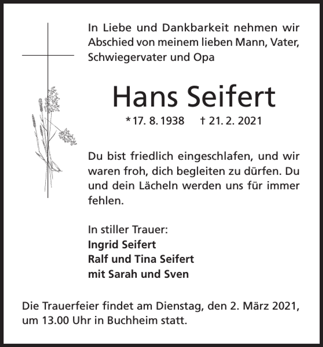 <p>In Liebe und Dankbarkeit nehmen wir<br />Abschied von meinem lieben Mann, Vater,<br />Schwiegervater und Opa</p><p>Hans Seifert<br />* 17. 8. 1938</p><p>† 21. 2. 2021</p><p>Du bist friedlich eingeschlafen, und wir<br />waren froh, dich begleiten zu dürfen. Du<br />und dein Lächeln werden uns für immer<br />fehlen.<br />In stiller Trauer:<br />Ingrid Seifert<br />Ralf und Tina Seifert<br />mit Sarah und Sven<br />Die Trauerfeier findet am Dienstag, den 2. März 2021,<br />um 13.00 Uhr in Buchheim statt.</p>