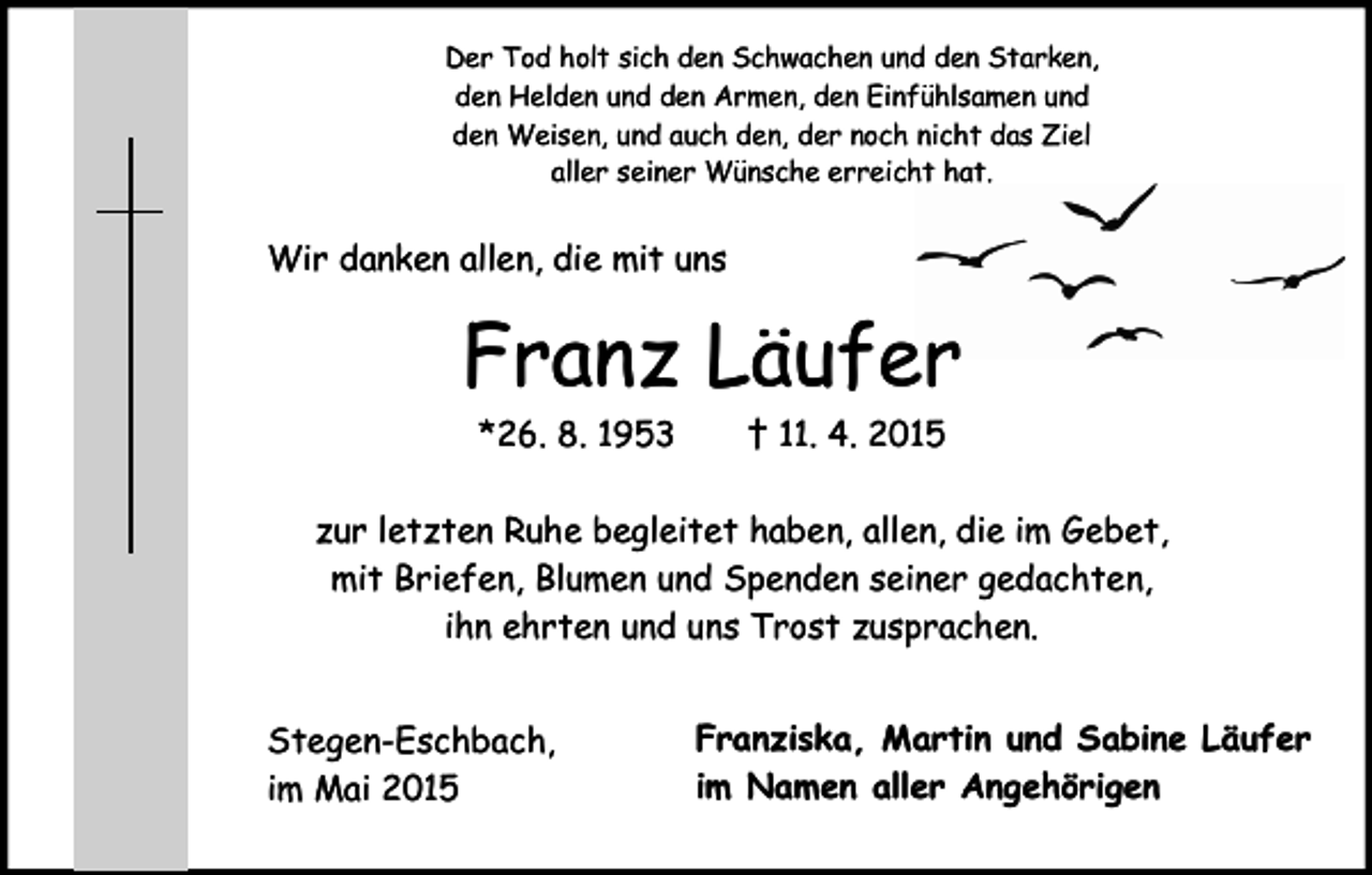 <p>Der Tod holt sich den Schwachen und den Starken,<br />den Helden und den Armen, den Einfühlsamen und<br />den Weisen, und auch den, der noch nicht das Ziel<br />aller seiner Wünsche erreicht hat.</p><p>Wir danken allen, die mit uns</p><p>Franz Läufer<br />*26. 8. 1953</p><p>† 11. 4. 2015</p><p>zur letzten Ruhe begleitet haben, allen, die im Gebet,<br />mit Briefen, Blumen und Spenden seiner gedachten,<br />ihn ehrten und uns Trost zusprachen.<br />Stegen-Eschbach,<br />im Mai 2015</p><p>Franziska, Martin und Sabine Läufer<br />im Namen aller Angehörigen</p>