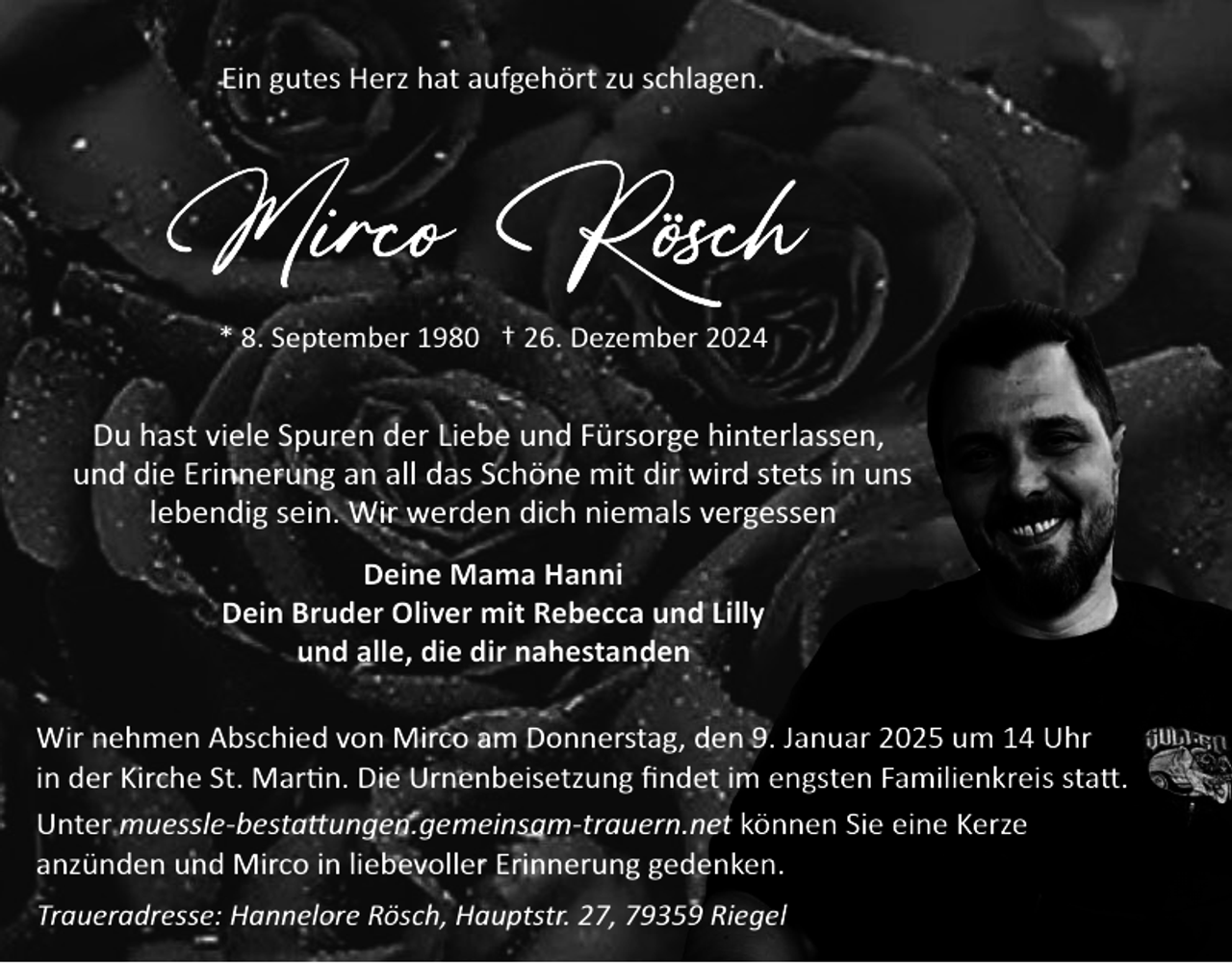 <p>Ein gutes Herz hat aufgehört zu schlagen.</p><p>* 8. September 1980 † 26. Dezember 2024</p><p>Du hast viele Spuren der Liebe und Fürsorge hinterlassen,<br />und die Erinnerung an all das Schöne mit dir wird stets in uns<br />lebendig sein. Wir werden dich niemals vergessen<br />Deine Mama Hanni<br />Dein Bruder Oliver mit Rebecca und Lilly<br />und alle, die dir nahestanden<br />Wir nehmen Abschied von Mirco am Donnerstag, den 9. Januar 2025 um 14 Uhr<br />in der Kirche St. Mar�n. Die Urnenbeisetzung ﬁndet im engsten Familienkreis sta�.<br />Unter muessle­besta�ungen.gemeinsam­trauern.net können Sie eine Kerze<br />anzünden und Mirco in liebevoller Erinnerung gedenken.<br />Traueradresse: Hannelore Rösch, Hauptstr. 27, 79359 Riegel</p>