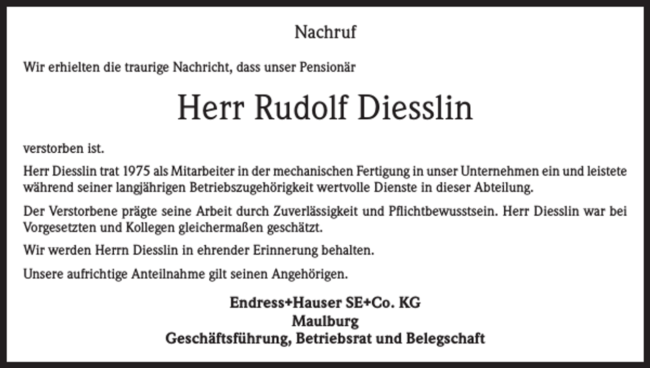 <p>Nachruf<br />Wir erhielten die traurige Nachricht, dass unser Pensionär</p><p>Herr Rudolf Diesslin<br />verstorben ist.<br />Herr Diesslin trat 1975 als Mitarbeiter in der mechanischen Fertigung in unser Unternehmen ein und leistete<br />während seiner langjährigen Betriebszugehörigkeit wertvolle Dienste in dieser Abteilung.<br />Der Verstorbene prägte seine Arbeit durch Zuverlässigkeit und Pflichtbewusstsein. Herr Diesslin war bei<br />Vorgesetzten und Kollegen gleichermaßen geschätzt.<br />Wir werden Herrn Diesslin in ehrender Erinnerung behalten.<br />Unsere aufrichtige Anteilnahme gilt seinen Angehörigen.</p><p>Endress+Hauser SE+Co. KG<br />Maulburg<br />Geschäftsführung, Betriebsrat und Belegschaft</p>