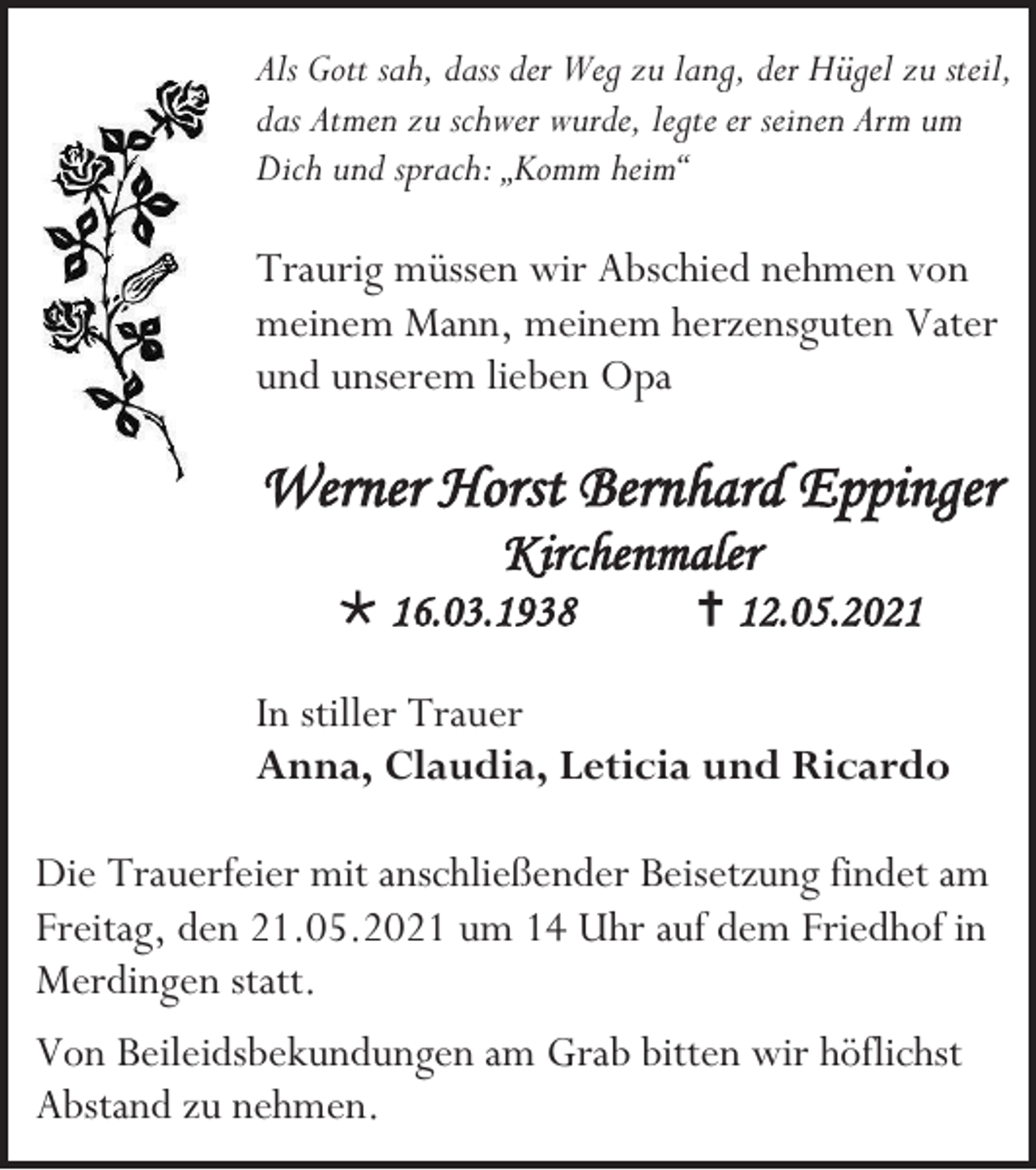 <p>Als Gott sah, dass der Weg zu lang, der Hügel zu steil,<br />das Atmen zu schwer wurde, legte er seinen Arm um<br />Dich und sprach: „Komm heim“</p><p>Traurig müssen wir Abschied nehmen von<br />meinem Mann, meinem herzensguten Vater<br />und unserem lieben Opa</p><p>Werner Horst Bernhard Eppinger<br />Kirchenmaler<br /> 16.03.1938</p><p> 12.05.2021</p><p>In stiller Trauer<br />Anna, Claudia, Leticia und Ricardo<br />Die Trauerfeier mit anschließender Beisetzung findet am<br />Freitag, den 21.05.2021 um 14 Uhr auf dem Friedhof in<br />Merdingen statt.<br />Von Beileidsbekundungen am Grab bitten wir höflichst<br />Abstand zu nehmen.</p>
