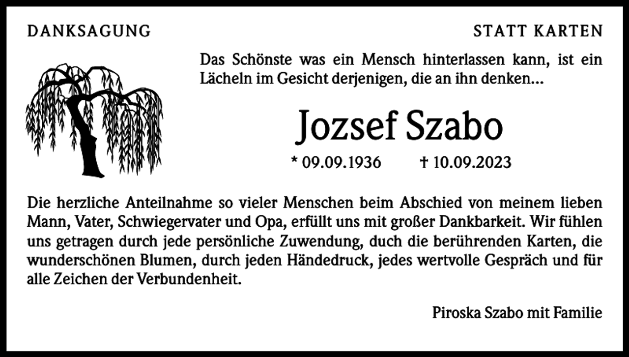 <p>DAN KS AGUN G</p><p>S TATT KARTEN<br />Das Schönste was ein Mensch hinterlassen kann, ist ein<br />Lächeln im Gesicht derjenigen, die an ihn denken...</p><p>Jozsef Szabo<br />* 09.09.1936</p><p>† 10.09.2023</p><p>Die herzliche Anteilnahme so vieler Menschen beim Abschied von meinem lieben<br />Mann, Vater, Schwiegervater und Opa, erfüllt uns mit großer Dankbarkeit. Wir fühlen<br />uns getragen durch jede persönliche Zuwendung, duch die berührenden Karten, die<br />wunderschönen Blumen, durch jeden Händedruck, jedes wertvolle Gespräch und für<br />alle Zeichen der Verbundenheit.<br />Piroska Szabo mit Familie</p>