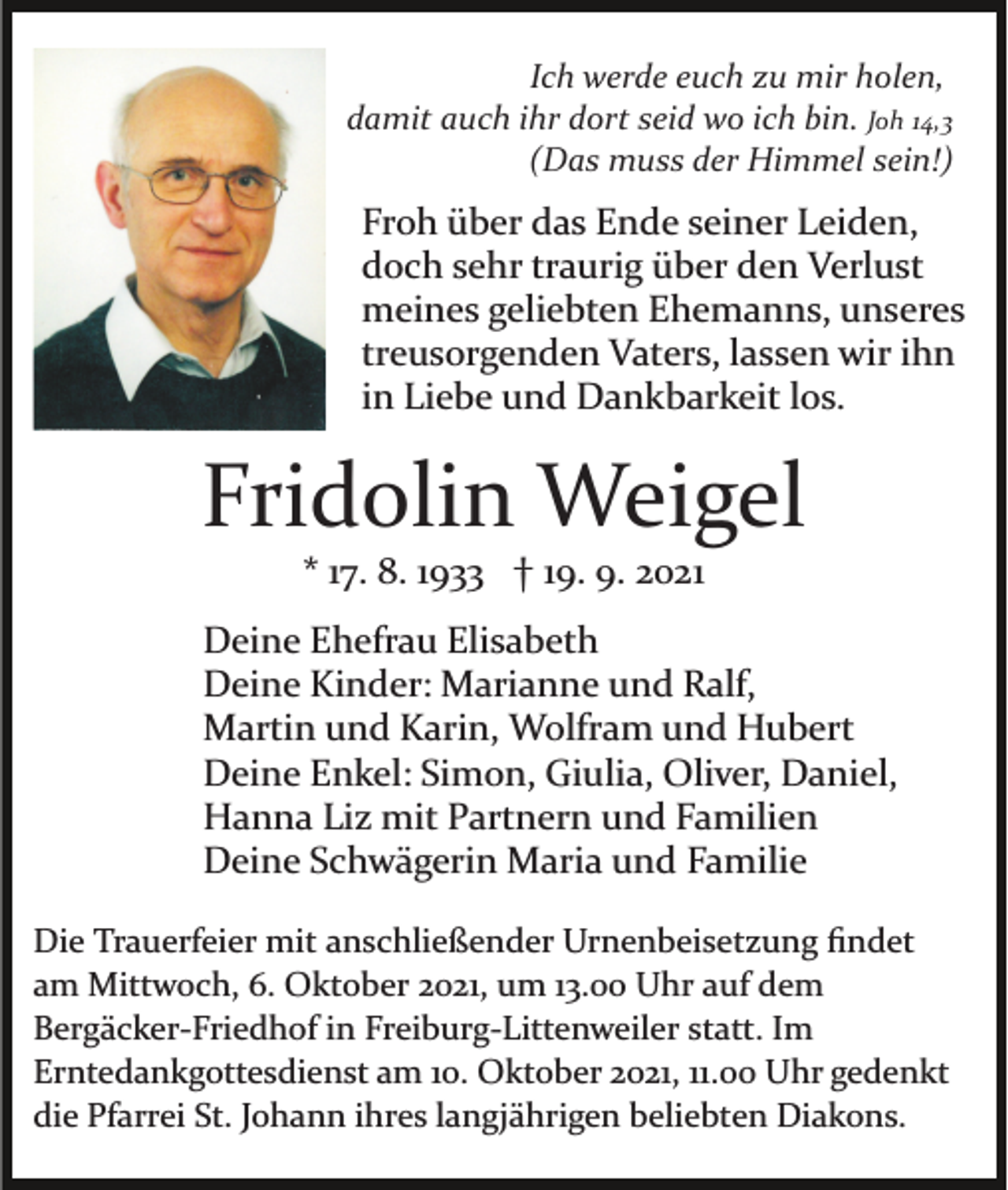 <p>Ich werde euch zu mir holen,<br />damit auch ihr dort seid wo ich bin. Joh 14,3<br />(Das muss der Himmel sein!)</p><p>Froh über das Ende seiner Leiden,<br />doch sehr traurig über den Verlust<br />meines geliebten Ehemanns, unseres<br />treusorgenden Vaters, lassen wir ihn<br />in Liebe und Dankbarkeit los.</p><p>Fridolin Weigel<br />* 17. 8. 1933 † 19. 9. 2021<br />Deine Ehefrau Elisabeth<br />Deine Kinder: Marianne und Ralf,<br />Martin und Karin, Wolfram und Hubert<br />Deine Enkel: Simon, Giulia, Oliver, Daniel,<br />Hanna Liz mit Partnern und Familien<br />Deine Schwägerin Maria und Familie<br />Die Trauerfeier mit anschließender Urnenbeisetzung ﬁndet<br />am Mittwoch, 6. Oktober 2021, um 13.00 Uhr auf dem<br />Bergäcker­Friedhof in Freiburg­Littenweiler statt. Im<br />Erntedankgottesdienst am 10. Oktober 2021, 11.00 Uhr gedenkt<br />die Pfarrei St. Johann ihres langjährigen beliebten Diakons.</p>