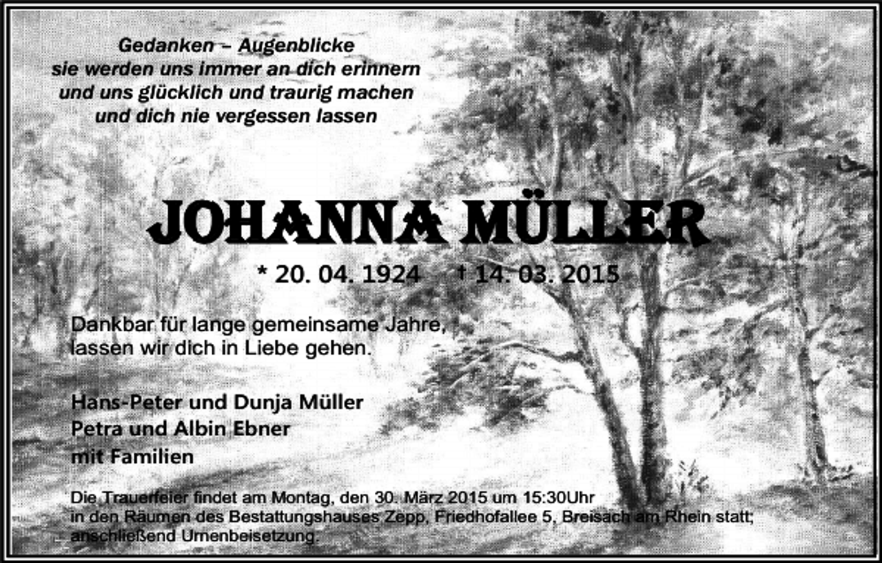 <p>Gedanken – Augenblicke<br />sie werden uns immer an dich erinnern<br />und uns glücklich und traurig machen<br />und dich nie vergessen lassen</p><p>JOHANNA MÜLLER<br />* 20. 04. 1924</p><p>† 14. 03. 2015</p><p>Dankbar für lange gemeinsame Jahre,<br />lassen wir dich in Liebe gehen.<br />Hans-Peter und Dunja Müller<br />Petra und Albin Ebner<br />mit Familien<br />Die Trauerfeier findet am Montag, den 30. März 2015 um 15:30Uhr<br />in den Räumen des Bestattungshauses Zepp, Friedhofallee 5, Breisach am Rhein statt;<br />anschließend Urnenbeisetzung.</p>