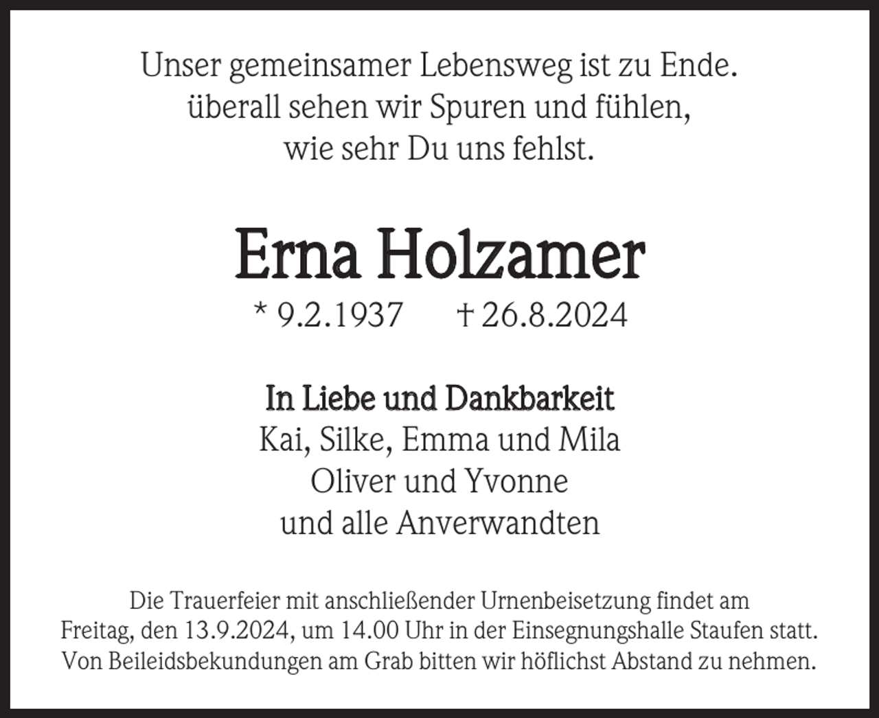 <p>Unser gemeinsamer Lebensweg ist zu Ende.<br />überall sehen wir Spuren und fühlen,<br />wie sehr Du uns fehlst.</p><p>Erna Holzamer<br />* 9.2.1937</p><p>† 26.8.2024</p><p>In Liebe und Dankbarkeit<br />Kai, Silke, Emma und Mila<br />Oliver und Yvonne<br />und alle Anverwandten<br />Die Trauerfeier mit anschließender Urnenbeisetzung findet am<br />Freitag, den 13.9.2024, um 14.00 Uhr in der Einsegnungshalle Staufen statt.<br />Von Beileidsbekundungen am Grab bitten wir höflichst Abstand zu nehmen.</p>