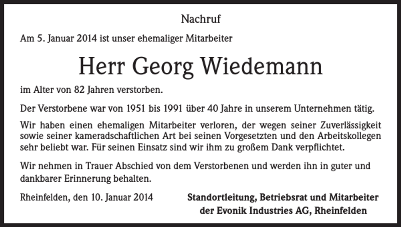 <p>Nachruf<br />Am 5. Januar 2014 ist unser ehemaliger Mitarbeiter</p><p>Herr Georg Wiedemann<br />im Alter von 82 Jahren verstorben.<br />Der Verstorbene war von 1951 bis 1991 über 40 Jahre in unserem Unternehmen tätig.<br />Wir haben einen ehemaligen Mitarbeiter verloren, der wegen seiner Zuverlässigkeit<br />sowie seiner kameradschaftlichen Art bei seinen Vorgesetzten und den Arbeitskollegen<br />sehr beliebt war. Für seinen Einsatz sind wir ihm zu großem Dank verpflichtet.<br />Wir nehmen in Trauer Abschied von dem Verstorbenen und werden ihn in guter und<br />dankbarer Erinnerung behalten.<br />Rheinfelden, den 10. Januar 2014<br />Standortleitung, Betriebsrat und Mitarbeiter<br />der Evonik Industries AG, Rheinfelden</p>