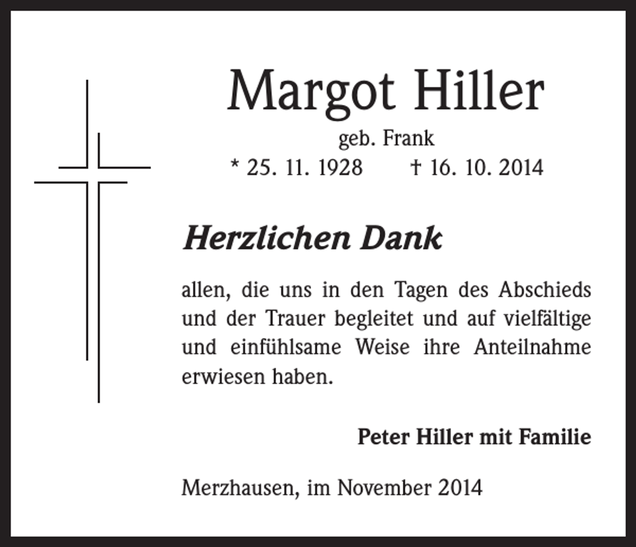 <p>Margot Hiller<br />geb. Frank<br />* 25. 11. 1928 † 16. 10. 2014</p><p>Herzlichen Dank<br />allen, die uns in den Tagen des Abschieds<br />und der Trauer begleitet und auf ­vielfältige<br />und einfühlsame Weise ihre ­Anteilnahme<br />erwiesen haben.<br />Peter Hiller mit Familie<br />Merzhausen, im November 2014</p>