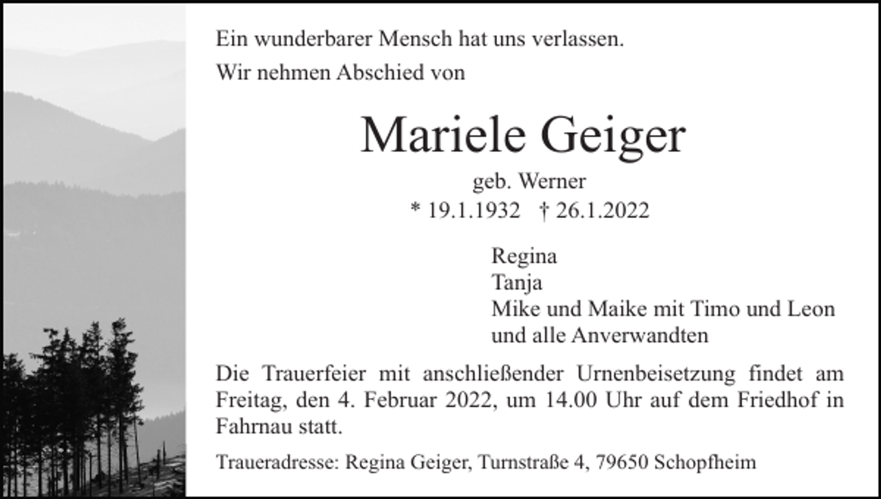 <p>Ein wunderbarer Mensch hat uns verlassen.<br />Wir nehmen Abschied von</p><p>Mariele Geiger<br />geb. Werner<br />* 19.1.1932 † 26.1.2022<br />Regina<br />Tanja<br />Mike und Maike mit Timo und Leon<br />und alle Anverwandten<br />Die Trauerfeier mit anschließender Urnenbeisetzung findet am<br />Freitag, den 4. Februar 2022, um 14.00 Uhr auf dem Friedhof in<br />Fahrnau statt.<br />Traueradresse: Regina Geiger, Turnstraße 4, 79650 Schopfheim</p>