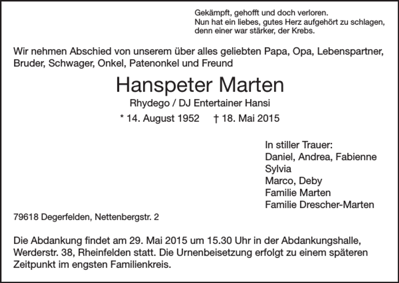 <p>Gekämpft, gehofft und doch verloren.<br />Nun hat ein liebes, gutes Herz aufgehört zu schlagen,<br />denn einer war stärker, der Krebs.</p><p>Wir nehmen Abschied von unserem über alles geliebten Papa, Opa, Lebenspartner,<br />Bruder, Schwager, Onkel, Patenonkel und Freund</p><p>Hanspeter Marten<br />Rhydego / DJ Entertainer Hansi<br />* 14. August 1952 † 18. Mai 2015</p><p>In stiller Trauer:<br />Daniel, Andrea, Fabienne<br />Sylvia<br />Marco, Deby<br />Familie Marten<br />Familie Drescher-Marten</p><p>79618 Degerfelden, Nettenbergstr. 2</p><p>Die Abdankung findet am 29. Mai 2015 um 15.30 Uhr in der Abdankungshalle,<br />Werderstr. 38, Rheinfelden statt. Die Urnenbeisetzung erfolgt zu einem späteren<br />Zeitpunkt im engsten Familienkreis.</p>